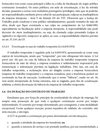 4.5.4.4
4.6
•
•
fornecedor tem como causa principal a falha ou a falta de fiscalização do órgão público
contratante (tomador). Os entes públicos, em sede de terceirização, à luz da referida
decisão, passaram a contar com verdadeira prerrogativa (privilégio), visto que só poderão
ser responsabilizados mediante prova cabal de sua participação culposa na inadimplência
da empresa interposta – item V da Súmula 331 do TST. Observem que a Justiça do
Trabalho pode condenar o ente público subsidiariamente, quando tomador de mão de
obra, desde que fique constatada a sua culpa no cumprimento da Lei 8.666/1993,
especialmente na fiscalização sobre a empresa interposta. A responsabilidade não pode
decorrer do mero inadimplemento, ou seja, da chamada culpa presumida (culpas in
vigilando e in eligendo), tampouco se aplica, ao caso, a responsabilidade objetiva prevista
no art. 37, § 6º, da CF.
Terceirização no caso de trabalho temporário (Lei 6.019/1974)
O trabalho temporário é regulado pela Lei 6.019/1974, apresentando-se como uma
espécie de terceirização, sendo que “temporária”, por não ultrapassar três meses. A Lei
prevê (art. 16) que, no caso de falência da empresa de trabalho temporário (empresa
fornecedora de mão de obra), a empresa tomadora é solidariamente responsável pela
remuneração e indenização previstas na legislação trabalhista. Dito isso, em caso de
trabalho temporário, a reclamação deve ser dirigida contra a empresa fornecedora
(empresa de trabalho temporário) e a empresa tomadora, pois a insolvência poderá ser
constatada na fase de execução. Lembrando que o termo “falência”, usado no art. 16,
vem sendo interpretado de forma extensiva, não se exigindo, para fins de condenação
solidária, a efetiva decretação da falência da empresa de trabalho temporário.
DA DURAÇÃO DO CONTRATO DE TRABALHO
Estudamos que, por força do princípio da continuidade da relação de emprego, há
sempre uma presunção de que toda e qualquer contratação ocorre por tempo
indeterminado. O contrato por tempo determinado, por conseguinte, é uma modalidade
excepcional. Como qualquer exceção, possui requisitos de validade, do contrário, não
seria exceção, e sim regra.
A CLT só permite a contratação por prazo determinado em três situações:
quando a atividade da empresa for transitória; ou
quando a natureza do serviço a ser prestado justificar, por sua transitoriedade, a
 