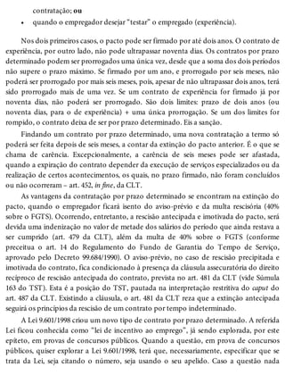 •
contratação; ou
quando o empregador desejar “testar” o empregado (experiência).
Nos dois primeiros casos, o pacto pode ser firmado por até dois anos. O contrato de
experiência, por outro lado, não pode ultrapassar noventa dias. Os contratos por prazo
determinado podem ser prorrogados uma única vez, desde que a soma dos dois períodos
não supere o prazo máximo. Se firmado por um ano, e prorrogado por seis meses, não
poderá ser prorrogado por mais seis meses, pois, apesar de não ultrapassar dois anos, terá
sido prorrogado mais de uma vez. Se um contrato de experiência for firmado já por
noventa dias, não poderá ser prorrogado. São dois limites: prazo de dois anos (ou
noventa dias, para o de experiência) + uma única prorrogação. Se um dos limites for
rompido, o contrato deixa de ser por prazo determinado. Eis a sanção.
Findando um contrato por prazo determinado, uma nova contratação a termo só
poderá ser feita depois de seis meses, a contar da extinção do pacto anterior. É o que se
chama de carência. Excepcionalmente, a carência de seis meses pode ser afastada,
quando a expiração do contrato depender da execução de serviços especializados ou da
realização de certos acontecimentos, os quais, no prazo firmado, não foram concluídos
ou não ocorreram – art. 452, in fine, da CLT.
As vantagens da contratação por prazo determinado se encontram na extinção do
pacto, quando o empregador ficará isento do aviso-prévio e da multa rescisória (40%
sobre o FGTS). Ocorrendo, entretanto, a rescisão antecipada e imotivada do pacto, será
devida uma indenização no valor de metade dos salários do período que ainda restava a
ser cumprido (art. 479 da CLT), além da multa de 40% sobre o FGTS (conforme
preceitua o art. 14 do Regulamento do Fundo de Garantia do Tempo de Serviço,
aprovado pelo Decreto 99.684/1990). O aviso-prévio, no caso de rescisão precipitada e
imotivada do contrato, fica condicionado à presença da cláusula assecuratória do direito
recíproco de rescisão antecipada do contrato, prevista no art. 481 da CLT (vide Súmula
163 do TST). Esta é a posição do TST, pautada na interpretação restritiva do caput do
art. 487 da CLT. Existindo a cláusula, o art. 481 da CLT reza que a extinção antecipada
seguirá os princípios da rescisão de um contrato por tempo indeterminado.
A Lei 9.601/1998 criou um novo tipo de contrato por prazo determinado. A referida
Lei ficou conhecida como “lei de incentivo ao emprego”, já sendo explorada, por este
epíteto, em provas de concursos públicos. Quando a questão, em prova de concursos
públicos, quiser explorar a Lei 9.601/1998, terá que, necessariamente, especificar que se
trata da Lei, seja citando o número, seja usando o seu apelido. Caso a questão nada
 