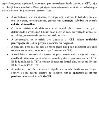 •
•
•
•
•
•
especifique, estará explorando o contrato por prazo determinado previsto na CLT, cujos
detalhes já foram estudados. Eis as principais características do contrato de trabalho por
prazo determinado previsto na Lei 9.601/1998:
A contratação deve ser ajustada por negociação coletiva de trabalho, ou seja,
tem que estar, necessariamente, prevista em convenção coletiva ou acordo
coletivo de trabalho.
O prazo máximo é de dois anos, e, a exemplo dos contratos por prazo
determinado previstos na CLT, um novo pacto só pode ser realizado depois de,
no mínimo, seis meses do encerramento do anterior.
A contratação, ao contrário dos contratos da CLT, admite múltiplas
prorrogações (a CLT só permite uma única prorrogação).
A soma dos períodos, no caso de prorrogação, não pode ultrapassar dois anos
(observem que, neste aspecto, a regra é a mesma da CLT).
A estabilidade provisória fica restrita ao prazo contratual, ou seja, não tem o
condão de alongar o pacto, salvo no caso da gestante, por força do novel item
III da Súmula 244 do TST, e no caso de acidente do trabalho, por conta do item
III da Súmula 378 do TST.
A multa em caso de rescisão antecipada será aquela fixada na convenção
coletiva ou no acordo coletivo de trabalho, não se aplicando as sanções
previstas nos arts. 479 e 480 da CLT.
 