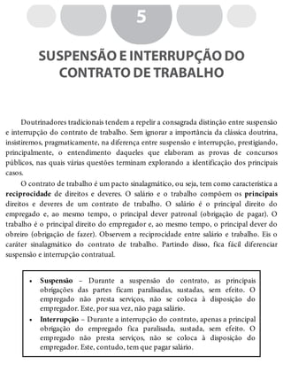 •
•
5
SUSPENSÃO E INTERRUPÇÃO DO
CONTRATO DE TRABALHO
Doutrinadores tradicionais tendem a repelir a consagrada distinção entre suspensão
e interrupção do contrato de trabalho. Sem ignorar a importância da clássica doutrina,
insistiremos, pragmaticamente, na diferença entre suspensão e interrupção, prestigiando,
principalmente, o entendimento daqueles que elaboram as provas de concursos
públicos, nas quais várias questões terminam explorando a identificação dos principais
casos.
O contrato de trabalho é um pacto sinalagmático, ou seja, tem como característica a
reciprocidade de direitos e deveres. O salário e o trabalho compõem os principais
direitos e deveres de um contrato de trabalho. O salário é o principal direito do
empregado e, ao mesmo tempo, o principal dever patronal (obrigação de pagar). O
trabalho é o principal direito do empregador e, ao mesmo tempo, o principal dever do
obreiro (obrigação de fazer). Observem a reciprocidade entre salário e trabalho. Eis o
caráter sinalagmático do contrato de trabalho. Partindo disso, fica fácil diferenciar
suspensão e interrupção contratual.
Suspensão – Durante a suspensão do contrato, as principais
obrigações das partes ficam paralisadas, sustadas, sem efeito. O
empregado não presta serviços, não se coloca à disposição do
empregador. Este, por sua vez, não paga salário.
Interrupção – Durante a interrupção do contrato, apenas a principal
obrigação do empregado fica paralisada, sustada, sem efeito. O
empregado não presta serviços, não se coloca à disposição do
empregador. Este, contudo, tem que pagar salário.
 