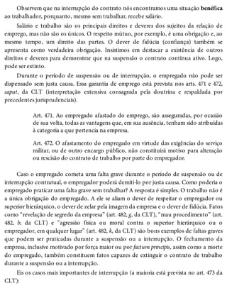 Observem que na interrupção do contrato nós encontramos uma situação benéfica
ao trabalhador, porquanto, mesmo sem trabalhar, recebe salário.
Salário e trabalho são os principais direitos e deveres dos sujeitos da relação de
emprego, mas não são os únicos. O respeito mútuo, por exemplo, é uma obrigação e, ao
mesmo tempo, um direito das partes. O dever de fidúcia (confiança) também se
apresenta como verdadeira obrigação. Insistimos em destacar a existência de outros
direitos e deveres para demonstrar que na suspensão o contrato continua ativo. Logo,
pode ser extinto.
Durante o período de suspensão ou de interrupção, o empregado não pode ser
dispensado sem justa causa. Essa garantia de emprego está prevista nos arts. 471 e 472,
caput, da CLT (interpretação extensiva consagrada pela doutrina e respaldada por
precedentes jurisprudenciais).
Art. 471. Ao empregado afastado do emprego, são asseguradas, por ocasião
de sua volta, todas as vantagens que, em sua ausência, tenham sido atribuídas
à categoria a que pertencia na empresa.
Art. 472. O afastamento do empregado em virtude das exigências do serviço
militar, ou de outro encargo público, não constituirá motivo para alteração
ou rescisão do contrato de trabalho por parte do empregador.
Caso o empregado cometa uma falta grave durante o período de suspensão ou de
interrupção contratual, o empregador poderá demiti-lo por justa causa. Como poderia o
empregado praticar uma falta grave sem trabalhar? A resposta é simples. O trabalho não é
a única obrigação do empregado. A ele se aliam o dever de respeitar o empregador ou
superior hierárquico, o dever de zelar pela imagem da empresa e o dever de fidúcia. Fatos
como “revelação de segredo da empresa” (art. 482, g, da CLT), “mau procedimento” (art.
482, b, da CLT) e “agressão física ou moral contra o superior hierárquico ou o
empregador, em qualquer lugar” (art. 482, k, da CLT) são bons exemplos de faltas graves
que podem ser praticadas durante a suspensão ou a interrupção. O fechamento da
empresa, inclusive motivado por força maior ou por factum principis, assim como a morte
do empregado, também constituem fatos capazes de extinguir o contrato de trabalho
durante a suspensão ou a interrupção.
Eis os casos mais importantes de interrupção (a maioria está prevista no art. 473 da
CLT):
 