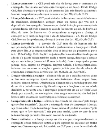 •
•
•
•
•
•
Licença-casamento – a CLT prevê três dias de licença para o casamento do
empregado. São três dias corridos, cuja contagem, à luz do art. 132 do Código
Civil, deve desprezar o próprio dia do casamento (são três dias pós-casamento).
No caso dos professores, a licença é de nove dias (art. 320, § 3º, da CLT).
Licença-falecimento – a CLT prevê dois dias de licença no caso de falecimento
de ascendente, descendente, cônjuge, irmão ou pessoa que viva sob a
dependência do empregado. Observem que não há limitação para a ascendência
e descendência, cabendo a licença no caso de falecimento do avô, do bisavô, do
filho, do neto, do bisneto etc. O companheiro se equipara a cônjuge. A
contagem deve também desprezar o dia do falecimento – art. 132 do Código
Civil. No caso dos professores, a licença é de nove dias (art. 320, § 3º, da CLT).
Licença-paternidade – a previsão da CLT (um dia de licença) não foi
recepcionada pela Constituição Federal, a qual aumentou a licença-paternidade
para cinco dias. A contagem também deve se iniciar no dia posterior ao parto
(art. 132 do Código Civil). Pacífico na jurisprudência o entendimento de que na
adoção ou guarda judicial também incide a mesma licença, desde que a adoção
seja de uma criança (pessoa até 12 anos de idade). Caso o empregador pessoa
jurídica esteja inscrito no Programa Empresa Cidadã, a licença-paternidade,
inclusive para os casos de adoção e guarda judicial para fins de adoção de
criança, terá duração total de vinte dias (art. 38, II, da Lei 13.257/2016).
Doação voluntária de sangue – a licença é de um dia a cada doze meses, como
se fora uma recompensa àquele que, voluntariamente, doou sangue. Serve,
inclusive, como incentivo. Observem que a licença não é de um dia por ano, mas
de um dia a cada doze meses. Significa dizer que se a doação ocorrer no mês de
dezembro e, por conta dela, o empregado doador tirar um dia de “folga”, caso
deseje, por exemplo, no ano seguinte, doar sangue novamente, não fará jus à
licença, salvo se a doação ocorrer depois de 12 meses da anterior.
Comparecimento à Justiça – a licença não é fixada em dias, mas “pelo tempo
que se fizer necessário”. Quando o empregado tiver de comparecer à Justiça,
seja como autor, réu, testemunha, perito ou jurado, ele poderá se ausentar “pelo
tempo que se fizer necessário”, seja por uma manhã, como no caso de uma
testemunha, seja por vários dias, como no caso de um jurado.
Exame vestibular – a licença alcança os dias em que, comprovadamente, o
empregado estiver realizando vestibular para ingressar nas entidades de ensino
superior. Observem que não há previsão na CLT para o caso de vestibular de
 