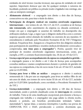 •
•
•
•
•
entidades de nível técnico (escolas técnicas), mas apenas de entidades de nível
superior. Importante destacar que não há qualquer restrição à natureza da
faculdade, podendo ser pública ou privada (onde o legislador não restringe, não
cabe ao intérprete restringir).
Alistamento eleitoral – o empregado tem direito a dois dias de licença,
consecutivos ou não, para tirar o título de eleitor.
Participação do dirigente sindical em reuniões envolvendo organismos
internacionais – nos termos do art. 543, § 2º, da CLT, considera-se de licença
não remunerada, salvo assentimento da empresa ou cláusula contratual, o
tempo em que o empregado se ausentar do trabalho no desempenho das
atribuições sindicais. Logo, a regra é que o dirigente sindical fica com o contrato
suspenso quando estiver afastado do trabalho no exercício do seu mandato. O
entendimento é ratificado pelo Precedente Normativo 83 do TST (“Dirigentes
sindicais. Frequência livre. Assegura-se a frequência livre dos dirigentes sindicais
para participarem de assembleias e reuniões sindicais devidamente convocadas e
comprovadas, sem ônus para o empregador”). Porém, quando tiver de
participar de reuniões envolvendo organismos internacionais, como, por
exemplo, a OIT, o contrato ficará interrompido (inc. IX do art. 473 da CLT).
Licença especial para acompanhamento da esposa ou companheira grávida –
o empregado passou a ter direito a até 2 dias de licença para acompanhar
consultas médicas e exames complementares durante o período de gravidez de
sua esposa ou companheira, à luz do novo inciso X do art. 473 da CLT, incluído
pela Lei 13.257/2016.
Licença para levar o filho ao médico – assegura-se o direito à ausência
remunerada de 1 dia por ano ao empregado, para levar ao médico filho de até
seis anos de idade, nos termos do novo inciso XI do art. 473 da CLT, incluído
pela Lei 13.257/2016. (prejudicado, com a novidade, o Precedente Normativo 95
do TST.)
Licença-maternidade – a empregada tem direito a 120 dias de licença-
maternidade, sendo o período classificado como de interrupção do contrato
de trabalho. Trata-se de uma classificação excepcional, pois durante a licença a
empregada não trabalha e o empregador não paga salário (a obreira recebe,
durante o período, um benefício previdenciário intitulado “salário-
maternidade”). Apesar disso, a natureza interruptiva é pacífica nas provas do
CESPE/UNB, FCC e ESAF, prevalecendo a corrente doutrinária que,
 