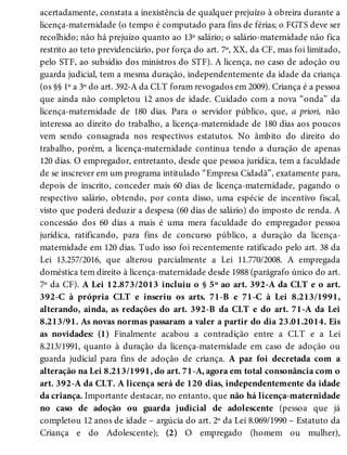acertadamente, constata a inexistência de qualquer prejuízo à obreira durante a
licença-maternidade (o tempo é computado para fins de férias; o FGTS deve ser
recolhido; não há prejuízo quanto ao 13º salário; o salário-maternidade não fica
restrito ao teto previdenciário, por força do art. 7º, XX, da CF, mas foi limitado,
pelo STF, ao subsídio dos ministros do STF). A licença, no caso de adoção ou
guarda judicial, tem a mesma duração, independentemente da idade da criança
(os §§ 1º a 3º do art. 392-A da CLT foram revogados em 2009). Criança é a pessoa
que ainda não completou 12 anos de idade. Cuidado com a nova “onda” da
licença-maternidade de 180 dias. Para o servidor público, que, a priori, não
interessa ao direito do trabalho, a licença-maternidade de 180 dias aos poucos
vem sendo consagrada nos respectivos estatutos. No âmbito do direito do
trabalho, porém, a licença-maternidade continua tendo a duração de apenas
120 dias. O empregador, entretanto, desde que pessoa jurídica, tem a faculdade
de se inscrever em um programa intitulado “Empresa Cidadã”, exatamente para,
depois de inscrito, conceder mais 60 dias de licença-maternidade, pagando o
respectivo salário, obtendo, por conta disso, uma espécie de incentivo fiscal,
visto que poderá deduzir a despesa (60 dias de salário) do imposto de renda. A
concessão dos 60 dias a mais é uma mera faculdade do empregador pessoa
jurídica, ratificando, para fins de concurso público, a duração da licença-
maternidade em 120 dias. Tudo isso foi recentemente ratificado pelo art. 38 da
Lei 13.257/2016, que alterou parcialmente a Lei 11.770/2008. A empregada
doméstica tem direito à licença-maternidade desde 1988 (parágrafo único do art.
7º da CF). A Lei 12.873/2013 incluiu o § 5º ao art. 392-A da CLT e o art.
392-C à própria CLT e inseriu os arts. 71-B e 71-C à Lei 8.213/1991,
alterando, ainda, as redações do art. 392-B da CLT e do art. 71-A da Lei
8.213/91. As novas normas passaram a valer a partir do dia 23.01.2014. Eis
as novidades: (1) Finalmente acabou a contradição entre a CLT e a Lei
8.213/1991, quanto à duração da licença-maternidade em caso de adoção ou
guarda judicial para fins de adoção de criança. A paz foi decretada com a
alteração na Lei 8.213/1991, do art. 71-A, agora em total consonância com o
art. 392-A da CLT. A licença será de 120 dias, independentemente da idade
da criança. Importante destacar, no entanto, que não há licença-maternidade
no caso de adoção ou guarda judicial de adolescente (pessoa que já
completou 12 anos de idade – argúcia do art. 2º da Lei 8.069/1990 – Estatuto da
Criança e do Adolescente); (2) O empregado (homem ou mulher),
 