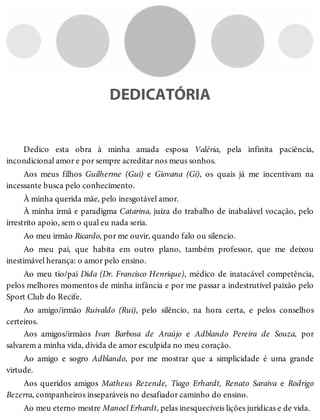 DEDICATÓRIA
Dedico esta obra à minha amada esposa Valéria, pela infinita paciência,
incondicional amor e por sempre acreditar nos meus sonhos.
Aos meus filhos Guilherme (Gui) e Giovana (Gi), os quais já me incentivam na
incessante busca pelo conhecimento.
À minha querida mãe, pelo inesgotável amor.
À minha irmã e paradigma Catarina, juíza do trabalho de inabalável vocação, pelo
irrestrito apoio, sem o qual eu nada seria.
Ao meu irmão Ricardo, por me ouvir, quando falo ou silencio.
Ao meu pai, que habita em outro plano, também professor, que me deixou
inestimável herança: o amor pelo ensino.
Ao meu tio/pai Dida (Dr. Francisco Henrique), médico de inatacável competência,
pelos melhores momentos de minha infância e por me passar a indestrutível paixão pelo
Sport Club do Recife.
Ao amigo/irmão Ruivaldo (Rui), pelo silêncio, na hora certa, e pelos conselhos
certeiros.
Aos amigos/irmãos Ivan Barbosa de Araújo e Adblando Pereira de Souza, por
salvarem a minha vida, dívida de amor esculpida no meu coração.
Ao amigo e sogro Adblando, por me mostrar que a simplicidade é uma grande
virtude.
Aos queridos amigos Matheus Rezende, Tiago Erhardt, Renato Saraiva e Rodrigo
Bezerra, companheiros inseparáveis no desafiador caminho do ensino.
Ao meu eterno mestre Manoel Erhardt, pelas inesquecíveis lições jurídicas e de vida.
 