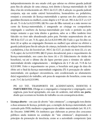 •
independentemente do seu estado civil, que adotar ou obtiver guarda judicial
para fins de adoção de uma criança, terá direito à licença-maternidade de 120
dias, à luz do revolucionário art. 392-C da CLT; (3) A adoção ou guarda judicial
conjunta, seja em união estável heteroafetiva, homoafetiva ou poliafetiva,
ensejará a concessão de licença-maternidade a apenas um dos adotantes ou
guardiães (homem ou mulher), como dispõe o § 5º do art. 392-A da CLT c/c § 2º
do art. 71-A da Lei 8.213/1991; (4) No caso de filho natural, se a mãe morrer no
curso da licença-maternidade, é assegurado ao cônjuge ou companheiro
empregado o usufruto da licença-maternidade por todo o período ou pelo
tempo restante a que teria direito a genitora, salvo se o filho também tiver
falecido ou tiver sido abandonado pelos pais. Previsão surpreendente do art.
392-B da CLT c/c art. 71-B, caput, da Lei 8.213/1991; (5) Tudo o que foi dito no
item (4) se aplica ao empregado (homem ou mulher) que adotar ou obtiver a
guarda judicial para fins de adoção de criança, incluindo na relação homoafetiva
e poliafetiva, à luz do louvável art. 392-C da CLT, já citado no item (2), c/c art.
71-B, caput, da Lei 8.213/1991; (6) O prazo decadencial, para o requerimento da
licença-maternidade, nos casos dos itens (4) e (5) (falecimento do titular do
benefício), vai até o último dia do lapso previsto para o término do salário-
maternidade devido originariamente – inteligência do § 1º do art. 71-B da Lei
8.213/1991. Feito o requerimento no prazo, o benefício será pago da data do
óbito até o final da licença-maternidade originária; (7) A percepção do salário-
maternidade, em qualquer circunstância, está condicionada ao afastamento
da(o) segurada(o) do trabalho, sob pena de suspensão do benefício, como reza
o art. 71-C da Lei 8.213/1991.
PN 113 TST. TRANSPORTE DE ACIDENTADOS, DOENTES E
PARTURIENTES. Obriga-se o empregador a transportar o empregado, com
urgência, para local apropriado, em caso de acidente, mal súbito ou parto,
desde que ocorram no horário de trabalho ou em consequência deste.
Licença-aborto – em caso de aborto “não criminoso”, a empregada tem direito
a duas semanas de licença, período que, a exemplo da licença-maternidade, será
custeado pelo INSS, mediante o pagamento do salário-maternidade (art. 93, § 5º,
do Decreto 3.048/1999). Os institutos que elaboram as provas dos concursos
públicos ainda insistem na condição de “não criminoso”, desprezando o
princípio da presunção de inocência, como se a autoridade competente (juiz
 