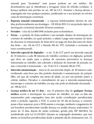 •
•
•
•
•
•
natural) para “incriminar” uma pessoa pudesse ser um médico. Há
doutrinadores que já vislumbram a revogação tácita da referida condição. A
licença também está prevista no art. 395 da CLT. Durante a licença-aborto a
empregada não tem qualquer prejuízo, justificando-se a sua inclusão no rol dos
casos de interrupção contratual.
Repouso semanal remunerado – o repouso hebdomadário (dentro de sete
dias, preferencialmente aos domingos – OJ 410 da SDI-1) é um período típico de
interrupção contratual, durando 24 horas contínuas.
Feriados – à luz da Lei 605/1949, inclusive para os domésticos.
Férias – o período de férias também é um exemplo clássico de interrupção do
contrato de trabalho, no qual, inclusive, o salário é pago antes mesmo do início
do descanso (a remuneração de férias deve ser paga até dois dias antes do início
das férias – art. 145 da CLT e Súmula 450 do TST, incluindo o acréscimo do
terço constitucional).
Intervalo especial do digitador – o art. 72 da CLT prevê um intervalo especial
de 10 minutos a cada 90 minutos de trabalho contínuo em digitação, período
que deve ser usado para a prática de exercícios preventivos às doenças
relacionadas ao trabalho, não cabendo a dedução do intervalo da jornada, ou
seja, o intervalo é remunerado – art. 72 da CLT e Súmula 346 do TST.
Intervalo-amamentação – trata-se de um intervalo duplo, de 30 minutos cada,
totalizando uma hora por dia, período destinado à amamentação do próprio
filho, até que ele complete seis meses de idade, ou por um período maior, a
critério médico. Prevalece o entendimento de que o intervalo-amamentação
interrompe o contrato de trabalho, ou seja, não pode ser deduzido da jornada –
art. 396 da CLT.
Licença médica de até 15 dias – nos 15 primeiros dias de qualquer licença
médica ocorre a interrupção do contrato de trabalho, ou seja, os dias são
remunerados pelo empregador (mas não incide contribuição previdenciária
sobre o período, segundo o STJ). A contar do 16º dia da licença, o contrato
passa a ficar suspenso, pois o INSS assume o encargo, mediante o pagamento de
um benefício previdenciário (auxílio-doença ou auxílio-doença acidentário). O
prazo de 15 dias, depois de muita confusão, gerada pela MP 664/2014, foi
restabelecido pela Lei 13.135/2015. Quanto ao empregado doméstico, que tem
direito ao benefício previdenciário desde o primeiro dia do afastamento (art. 72,
 