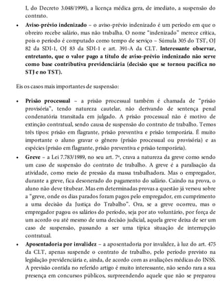 •
•
•
•
I, do Decreto 3.048/1999), a licença médica gera, de imediato, a suspensão do
contrato.
Aviso-prévio indenizado – o aviso-prévio indenizado é um período em que o
obreiro recebe salário, mas não trabalha. O nome “indenizado” merece crítica,
pois o período é computado como tempo de serviço – Súmula 305 do TST, OJ
82 da SDI-1, OJ 83 da SDI-1 e art. 391-A da CLT. Interessante observar,
entretanto, que o valor pago a título de aviso-prévio indenizado não serve
como base contributiva previdenciária (decisão que se tornou pacífica no
STJ e no TST).
Eis os casos mais importantes de suspensão:
Prisão processual – a prisão processual também é chamada de “prisão
provisória”, tendo natureza cautelar, não derivando de sentença penal
condenatória transitada em julgado. A prisão processual não é motivo de
extinção contratual, sendo causa de suspensão do contrato de trabalho. Temos
três tipos: prisão em flagrante, prisão preventiva e prisão temporária. É muito
importante o aluno gravar o gênero (prisão processual ou provisória) e as
espécies (prisão em flagrante, prisão preventiva e prisão temporária).
Greve – a Lei 7.783/1989, no seu art. 7º, crava a natureza da greve como sendo
um caso de suspensão do contrato de trabalho. A greve é a paralisação da
atividade, como meio de pressão da massa trabalhadora. Mas o empregador,
durante a greve, fica desonerado do pagamento do salário. Caindo na prova, o
aluno não deve titubear. Mas em determinadas provas a questão já versou sobre
a “greve, onde os dias parados foram pagos pelo empregador, em cumprimento
a uma decisão da Justiça do Trabalho”. Ora, se a greve ocorreu, mas o
empregador pagou os salários do período, seja por ato voluntário, por força de
um acordo ou até mesmo de uma decisão judicial, aquela greve deixa de ser um
caso de suspensão, passando a ser uma típica situação de interrupção
contratual.
Aposentadoria por invalidez – a aposentadoria por invalidez, à luz do art. 475
da CLT, apenas suspende o contrato de trabalho, pelo período previsto na
legislação previdenciária e, ainda, de acordo com as avaliações médicas do INSS.
A previsão contida no referido artigo é muito interessante, não sendo rara a sua
presença em concursos públicos, surpreendendo aquele que não se preparou
 