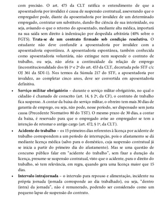 •
•
•
com precisão. O art. 475 da CLT ratifica o entendimento de que a
aposentadoria por invalidez é causa de suspensão contratual, asseverando que o
empregador pode, diante da aposentadoria por invalidez de um determinado
empregado, contratar um substituto, dando-lhe ciência de sua interinidade, ou
seja, avisando-o que o retorno do aposentado, mediante alta médica, importará
na sua saída sem direito à indenização por despedida arbitrária (40% sobre o
FGTS). Trata-se de um contrato firmado sob condição resolutiva. O
estudante não deve confundir a aposentadoria por invalidez com a
aposentadoria espontânea. A aposentadoria espontânea, também conhecida
como aposentadoria voluntária, não extingue nem suspende o contrato de
trabalho, ou seja, não afeta a continuidade da relação de emprego
(inconstitucionalidade dos §§ 1º e 2º do art. 453 da CLT, decretada pelo STF c/c
OJ 361 da SDI-1). Nos termos da Súmula 217 do STF, a aposentadoria por
invalidez, ao completar cinco anos, deve ser convertida em aposentadoria
definitiva.
Serviço militar obrigatório – durante o serviço militar obrigatório, no qual o
cidadão é chamado de conscrito (art. 14, § 2º, da CF), o contrato de trabalho
fica suspenso. A contar da baixa do serviço militar, o obreiro tem mais 30 dias de
garantia de emprego, ou seja, não pode, nesse período, ser dispensado sem justa
causa (Precedente Normativo 80 do TST). O mesmo prazo de 30 dias, a contar
da baixa, é reservado para que o empregado avise ao empregador se tem a
intenção de retomar o antigo cargo (art. 472, § 1º, da CLT).
Acidente do trabalho – os 15 primeiros dias referentes à licença por acidente de
trabalho correspondem a um período de interrupção, pois o afastamento se dá
mediante licença médica (salvo para o doméstico, cuja suspensão contratual já
se inicia a partir do primeiro dia do afastamento). Mas se uma questão de
concurso público falar em “acidente do trabalho”, sem fixar a duração da
licença, presume-se suspensão contratual, visto que o acidente, para o direito do
trabalho, só tem relevância, em regra, quando gera uma licença maior que 15
dias.
Intervalo intrajornada – o intervalo para repouso e alimentação, incidente na
própria jornada (jornada corresponde ao dia trabalhado), ou seja, “dentro
(intra) da jornada”, não é remunerado, podendo ser considerado como um
pequeno lapso de suspensão do contrato.
 