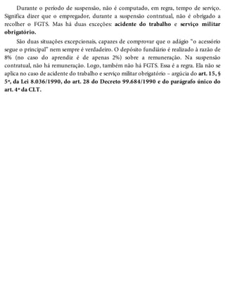 Durante o período de suspensão, não é computado, em regra, tempo de serviço.
Significa dizer que o empregador, durante a suspensão contratual, não é obrigado a
recolher o FGTS. Mas há duas exceções: acidente do trabalho e serviço militar
obrigatório.
São duas situações excepcionais, capazes de comprovar que o adágio “o acessório
segue o principal” nem sempre é verdadeiro. O depósito fundiário é realizado à razão de
8% (no caso do aprendiz é de apenas 2%) sobre a remuneração. Na suspensão
contratual, não há remuneração. Logo, também não há FGTS. Essa é a regra. Ela não se
aplica no caso de acidente do trabalho e serviço militar obrigatório – argúcia do art. 15, §
5º, da Lei 8.036/1990, do art. 28 do Decreto 99.684/1990 e do parágrafo único do
art. 4º da CLT.
 