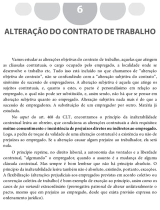 6
ALTERAÇÃO DO CONTRATO DE TRABALHO
Vamos estudar as alterações objetivas do contrato de trabalho, aquelas que atingem
as cláusulas contratuais, o cargo ocupado pelo empregado, a localidade onde se
desenvolve o trabalho etc. Tudo isso está incluído no que chamamos de “alteração
objetiva do contrato”, não se confundindo com a “alteração subjetiva do contrato”,
sinônimo de sucessão de empregadores. A alteração subjetiva é aquela que atinge os
sujeitos contratuais, e, quanto a estes, o pacto é personalíssimo em relação ao
empregado, o qual não pode ser substituído, e, assim sendo, não há que se pensar em
alteração subjetiva quanto ao empregado. Alteração subjetiva nada mais é do que a
sucessão de empregadores. A substituição de um empregador por outro. Matéria já
estudada.
No caput do art. 468 da CLT, encontramos o princípio da inalterabilidade
contratual lesiva ao obreiro, que condiciona as alterações contratuais a dois requisitos:
mútuo consentimento e inexistência de prejuízos diretos ou indiretos ao empregado.
Logo, a pedra de toque da validade de uma alteração contratual é a existência ou não de
prejuízos ao empregado. Se a alteração causar algum prejuízo ao trabalhador, ela será
nula.
O princípio reprime, no direito laboral, a autonomia das vontades e a liberdade
contratual, “algemando” o empregador, quando o assunto é a mudança de alguma
cláusula contratual. Mas sempre é bom lembrar que não há princípio absoluto. O
princípio da inalterabilidade lesiva também não é absoluto, existindo, portanto, exceções.
A flexibilização (alterações prejudiciais aos empregados previstas em acordo coletivo ou
convenção coletiva de trabalho) é bom exemplo de exceção ao princípio, assim como os
casos de jus variandi extraordinário (prerrogativa patronal de alterar unilateralmente o
pacto, mesmo que em prejuízo ao empregado, desde que exista previsão expressa no
ordenamento jurídico).
 