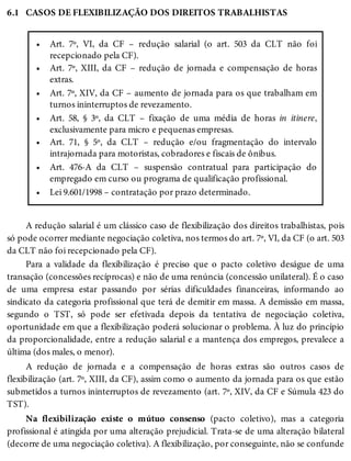 6.1
•
•
•
•
•
•
•
CASOS DE FLEXIBILIZAÇÃO DOS DIREITOS TRABALHISTAS
Art. 7º, VI, da CF – redução salarial (o art. 503 da CLT não foi
recepcionado pela CF).
Art. 7º, XIII, da CF – redução de jornada e compensação de horas
extras.
Art. 7º, XIV, da CF – aumento de jornada para os que trabalham em
turnos ininterruptos de revezamento.
Art. 58, § 3º, da CLT – fixação de uma média de horas in itinere,
exclusivamente para micro e pequenas empresas.
Art. 71, § 5º, da CLT – redução e/ou fragmentação do intervalo
intrajornada para motoristas, cobradores e fiscais de ônibus.
Art. 476-A da CLT – suspensão contratual para participação do
empregado em curso ou programa de qualificação profissional.
Lei 9.601/1998 – contratação por prazo determinado.
A redução salarial é um clássico caso de flexibilização dos direitos trabalhistas, pois
só pode ocorrer mediante negociação coletiva, nos termos do art. 7º, VI, da CF (o art. 503
da CLT não foi recepcionado pela CF).
Para a validade da flexibilização é preciso que o pacto coletivo deságue de uma
transação (concessões recíprocas) e não de uma renúncia (concessão unilateral). É o caso
de uma empresa estar passando por sérias dificuldades financeiras, informando ao
sindicato da categoria profissional que terá de demitir em massa. A demissão em massa,
segundo o TST, só pode ser efetivada depois da tentativa de negociação coletiva,
oportunidade em que a flexibilização poderá solucionar o problema. À luz do princípio
da proporcionalidade, entre a redução salarial e a mantença dos empregos, prevalece a
última (dos males, o menor).
A redução de jornada e a compensação de horas extras são outros casos de
flexibilização (art. 7º, XIII, da CF), assim como o aumento da jornada para os que estão
submetidos a turnos ininterruptos de revezamento (art. 7º, XIV, da CF e Súmula 423 do
TST).
Na flexibilização existe o mútuo consenso (pacto coletivo), mas a categoria
profissional é atingida por uma alteração prejudicial. Trata-se de uma alteração bilateral
(decorre de uma negociação coletiva). A flexibilização, por conseguinte, não se confunde
 