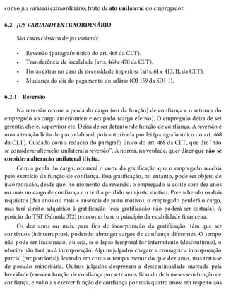 6.2
•
•
•
•
6.2.1
com o jus variandi extraordinário, fruto de ato unilateral do empregador.
JUS VARIANDI EXTRAORDINÁRIO
São casos clássicos de jus variandi:
Reversão (parágrafo único do art. 468 da CLT).
Transferência de localidade (arts. 469 e 470 da CLT).
Horas extras no caso de necessidade imperiosa (arts. 61 e 413, II, da CLT).
Mudança do dia do pagamento do salário (OJ 159 da SDI-1).
Reversão
Na reversão ocorre a perda do cargo (ou da função) de confiança e o retorno do
empregado ao cargo anteriormente ocupado (cargo efetivo). O empregado deixa de ser
gerente, chefe, supervisor etc. Deixa de ser detentor de função de confiança. A reversão é
uma alteração lícita do pacto laboral, pois autorizada por lei (parágrafo único do art. 468
da CLT). Cuidado com a redação do parágrafo único do art. 468 da CLT, que diz “não
se considerar alteração unilateral a reversão”. A norma, na verdade, quer dizer que não se
considera alteração unilateral ilícita.
Com a perda do cargo, ocorrerá o corte da gratificação que o empregado recebia
pelo exercício da função de confiança. Essa gratificação, no entanto, pode ser objeto de
incorporação, desde que, no momento da reversão, o empregado já conte com dez anos
ou mais no cargo de confiança e o tenha perdido sem justo motivo. Preenchendo os dois
requisitos (dez anos ou mais + ausência de justo motivo), o empregado perderá o cargo,
mas terá direito adquirido à gratificação (essa gratificação não poderá ser cortada). A
posição do TST (Súmula 372) tem como base o princípio da estabilidade financeira.
Os dez anos ou mais, para fins de incorporação da gratificação, têm que ser
contínuos (ininterruptos), podendo abranger cargos de confiança diferentes. O tempo
não pode ser fracionado, ou seja, se o lapso temporal for intermitente (descontínuo), o
obreiro não fará jus à incorporação. Alguns julgados chegam a consagrar a incorporação
parcial (proporcional), levando em conta o tempo menor do que dez anos, mas trata-se
de posição minoritária. Outros julgados desprezam a descontinuidade marcada pela
brevidade (exerceu função de confiança por sete anos, ficando dois meses sem função de
confiança, e voltou a exercer função de confiança por mais quatro anos; em respeito aos
 