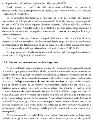6.2.3
ao dirigente sindical, titular ou suplente (art. 543, caput, da CLT).
Sendo abusiva a transferência, cabe reclamação trabalhista com pedido de
antecipação de tutela (tutela provisória de urgência, nos termos do Novo CPC – art. 300)
– vide art. 659, IX, da CLT.
Só se considera transferência, a mudança de local de trabalho que resultar,
necessariamente (obrigatoriamente), na alteração de domicílio do empregado (caput do
art. 469 da CLT). Não adianta querer objetivar a questão. Cabe ao aplicador do direito
analisar caso a caso. A mudança de local de trabalho que não gera, obrigatoriamente, a
alteração de domicílio do empregado, é chamada de remoção (a remoção é livre – jus
variandi ordinário).
Na transferência provisória, o empregado fará jus a receber um adicional de no
mínimo 25% sobre o seu salário. O adicional será devido enquanto durar a transferência.
Se a transferência for definitiva, não há que se pensar no adicional (o pressuposto para o
recebimento do adicional é a provisoriedade da transferência – OJ 113 da SDI-1).
As despesas decorrentes da transferência serão arcadas pelo empregador, nos termos
do art. 470 da CLT (princípio da alteridade).
Horas extras no caso de necessidade imperiosa
As horas extras derivam, em regra, de um acordo (acordo de prorrogação da jornada
de trabalho), que pode ser individual, desde que escrito, ou fruto de negociação coletiva
(acordo coletivo ou convenção coletiva de trabalho). A previsão se encontra no art. 59
da CLT. No caso de necessidade imperiosa, entretanto, o empregador poderá exigir
horas extras independentemente de acordo neste sentido, ou seja, unilateralmente.
Trata-se de típico caso de jus variandi extraordinário, previsto no art. 61 da CLT.
Cuidado com o artigo, pois hoje as horas extras, não importa o motivo, serão
remuneradas com adicional mínimo de 50% (art. 7º, XVI, da CF) ou compensadas (art. 7º,
XIII, da CF), não sendo recepcionada a norma no ponto em que diz que as horas extras
serão remuneradas pelo valor da hora normal. A necessidade imperiosa pode decorrer de
motivo de força maior, quando as horas extras poderão ser realizadas ilimitadamente, até
que seja solucionado o problema, como pode decorrer de serviços inadiáveis, quando a
jornada poderá chegar a 12 horas (permitida, portanto, a realização de até quatro horas
extras por dia).
Nos termos do art. 413, II, da CLT, as horas extras, em caso exclusivo de força maior,
poderão ser exigidas do menor de 18 anos, até o limite de quatro por dia (jornada
 