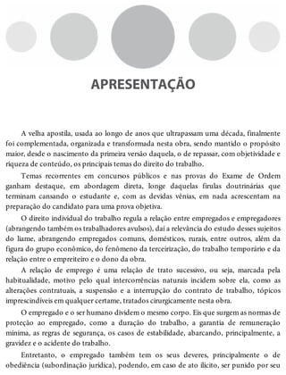 APRESENTAÇÃO
A velha apostila, usada ao longo de anos que ultrapassam uma década, finalmente
foi complementada, organizada e transformada nesta obra, sendo mantido o propósito
maior, desde o nascimento da primeira versão daquela, o de repassar, com objetividade e
riqueza de conteúdo, os principais temas do direito do trabalho.
Temas recorrentes em concursos públicos e nas provas do Exame de Ordem
ganham destaque, em abordagem direta, longe daquelas firulas doutrinárias que
terminam cansando o estudante e, com as devidas vênias, em nada acrescentam na
preparação do candidato para uma prova objetiva.
O direito individual do trabalho regula a relação entre empregados e empregadores
(abrangendo também os trabalhadores avulsos), daí a relevância do estudo desses sujeitos
do liame, abrangendo empregados comuns, domésticos, rurais, entre outros, além da
figura do grupo econômico, do fenômeno da terceirização, do trabalho temporário e da
relação entre o empreiteiro e o dono da obra.
A relação de emprego é uma relação de trato sucessivo, ou seja, marcada pela
habitualidade, motivo pelo qual intercorrências naturais incidem sobre ela, como as
alterações contratuais, a suspensão e a interrupção do contrato de trabalho, tópicos
imprescindíveis em qualquer certame, tratados cirurgicamente nesta obra.
O empregado e o ser humano dividem o mesmo corpo. Eis que surgem as normas de
proteção ao empregado, como a duração do trabalho, a garantia de remuneração
mínima, as regras de segurança, os casos de estabilidade, abarcando, principalmente, a
gravidez e o acidente do trabalho.
Entretanto, o empregado também tem os seus deveres, principalmente o de
obediência (subordinação jurídica), podendo, em caso de ato ilícito, ser punido por seu
 