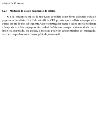 6.2.4
máxima de 12 horas).
Mudança do dia do pagamento do salário
O TST, mediante a OJ 159 da SDI-1, não considera como direito adquirido o dia do
pagamento do salário. O § 1º do art. 459 da CLT permite que o salário seja pago até o
quinto dia útil do mês subsequente. Caso o empregador pague o salário antes desse limite
e deseje alterar a data do pagamento, poderá fazê-lo, sem qualquer restrição, desde que o
limite seja respeitado. Na prática, a alteração pode sim causar prejuízos ao empregado,
daí o seu enquadramento como espécie de jus variandi.
 