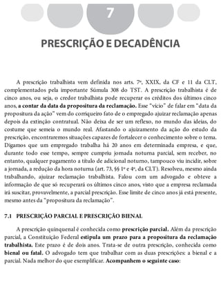 7.1
7
PRESCRIÇÃO E DECADÊNCIA
A prescrição trabalhista vem definida nos arts. 7º, XXIX, da CF e 11 da CLT,
complementados pela importante Súmula 308 do TST. A prescrição trabalhista é de
cinco anos, ou seja, o credor trabalhista pode recuperar os créditos dos últimos cinco
anos, a contar da data da propositura da reclamação. Esse “vício” de falar em “data da
propositura da ação” vem do corriqueiro fato de o empregado ajuizar reclamação apenas
depois da extinção contratual. Não deixa de ser um reflexo, no mundo das ideias, do
costume que semeia o mundo real. Afastando o ajuizamento da ação do estudo da
prescrição, encontraremos situações capazes de fortalecer o conhecimento sobre o tema.
Digamos que um empregado trabalha há 20 anos em determinada empresa, e que,
durante todo esse tempo, sempre cumpriu jornada noturna parcial, sem receber, no
entanto, qualquer pagamento a título de adicional noturno, tampouco viu incidir, sobre
a jornada, a redução da hora noturna (art. 73, §§ 1º e 4º, da CLT). Resolveu, mesmo ainda
trabalhando, ajuizar reclamação trabalhista. Falou com um advogado e obteve a
informação de que só recuperará os últimos cinco anos, visto que a empresa reclamada
irá suscitar, provavelmente, a parcial prescrição. Esse limite de cinco anos já está presente,
mesmo antes da “propositura da reclamação”.
PRESCRIÇÃO PARCIAL E PRESCRIÇÃO BIENAL
A prescrição quinquenal é conhecida como prescrição parcial. Além da prescrição
parcial, a Constituição Federal estipula um prazo para a propositura da reclamação
trabalhista. Este prazo é de dois anos. Trata-se de outra prescrição, conhecida como
bienal ou fatal. O advogado tem que trabalhar com as duas prescrições: a bienal e a
parcial. Nada melhor do que exemplificar. Acompanhem o seguinte caso:
 