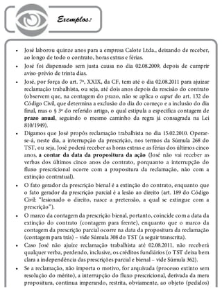 •
•
•
•
•
•
•
•
 Exemplos:
José laborou quinze anos para a empresa Calote Ltda., deixando de receber,
ao longo de todo o contrato, horas extras e férias.
José foi dispensado sem justa causa no dia 02.08.2009, depois de cumprir
aviso-prévio de trinta dias.
José, por força do art. 7º, XXIX, da CF, tem até o dia 02.08.2011 para ajuizar
reclamação trabalhista, ou seja, até dois anos depois da rescisão do contrato
(observem que, na contagem do prazo, não se aplica o caput do art. 132 do
Código Civil, que determina a exclusão do dia do começo e a inclusão do dia
final, mas o § 3º do referido artigo, o qual estipula a específica contagem de
prazo anual, seguindo o mesmo caminho da regra já consagrada na Lei
810/1949).
Digamos que José propôs reclamação trabalhista no dia 15.02.2010. Operar-
se-á, neste dia, a interrupção da prescrição, nos termos da Súmula 268 do
TST, ou seja, José poderá receber as horas extras e as férias dos últimos cinco
anos, a contar da data da propositura da ação (José não vai receber as
verbas dos últimos cinco anos do contrato, porquanto a interrupção do
fluxo prescricional ocorre com a propositura da reclamação, não com a
extinção contratual).
O fato gerador da prescrição bienal é a extinção do contrato, enquanto que
o fato gerador da prescrição parcial é a lesão ao direito (art. 189 do Código
Civil: “lesionado o direito, nasce a pretensão, a qual se extingue com a
prescrição”).
O marco da contagem da prescrição bienal, portanto, coincide com a data da
extinção do contrato (contagem para frente), enquanto que o marco da
contagem da prescrição parcial ocorre na data da propositura da reclamação
(contagem para trás) – vide Súmula 308 do TST (a seguir transcrita).
Caso José não ajuíze reclamação trabalhista até 02.08.2011, não receberá
qualquer verba, perdendo, inclusive, os créditos fundiários (o TST deixa bem
clara a independência das prescrições parcial e bienal – vide Súmula 362).
Se a reclamação, não importa o motivo, for arquivada (processo extinto sem
resolução do mérito), a interrupção do fluxo prescricional, derivada da mera
propositura, continua imperando, restrita, obviamente, ao objeto (pedidos)
 