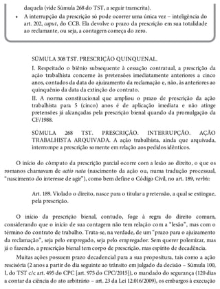•
daquela (vide Súmula 268 do TST, a seguir transcrita).
A interrupção da prescrição só pode ocorrer uma única vez – inteligência do
art. 202, caput, do CCB. Ela devolve o prazo da prescrição em sua totalidade
ao reclamante, ou seja, a contagem começa do zero.
SÚMULA 308 TST. PRESCRIÇÃO QUINQUENAL.
I. Respeitado o biênio subsequente à cessação contratual, a prescrição da
ação trabalhista concerne às pretensões imediatamente anteriores a cinco
anos, contados da data do ajuizamento da reclamação e, não, às anteriores ao
quinquênio da data da extinção do contrato.
II. A norma constitucional que ampliou o prazo de prescrição da ação
trabalhista para 5 (cinco) anos é de aplicação imediata e não atinge
pretensões já alcançadas pela prescrição bienal quando da promulgação da
CF/1988.
SÚMULA 268 TST. PRESCRIÇÃO. INTERRUPÇÃO. AÇÃO
TRABALHISTA ARQUIVADA. A ação trabalhista, ainda que arquivada,
interrompe a prescrição somente em relação aos pedidos idênticos.
O início do cômputo da prescrição parcial ocorre com a lesão ao direito, o que os
romanos chamavam de actio nata (nascimento da ação ou, numa tradução processual,
“nascimento do interesse de agir”), como bem define o Código Civil, no art. 189, verbis:
Art. 189. Violado o direito, nasce para o titular a pretensão, a qual se extingue,
pela prescrição.
O início da prescrição bienal, contudo, foge à regra do direito comum,
considerando que o início de sua contagem não tem relação com a “lesão”, mas com o
término do contrato de trabalho. Trata-se, na verdade, de um “prazo para o ajuizamento
da reclamação”, seja pelo empregado, seja pelo empregador. Sem querer polemizar, mas
já o fazendo, a prescrição bienal tem corpo de prescrição, mas espírito de decadência.
Muitas ações possuem prazo decadencial para a sua propositura, tais como a ação
rescisória (2 anos a partir do dia seguinte ao trânsito em julgado da decisão – Súmula 100,
I, do TST c/c art. 495 do CPC [art. 975 do CPC/2015]), o mandado do segurança (120 dias
a contar da ciência do ato arbitrário – art. 23 da Lei 12.016/2009), os embargos à execução
 
