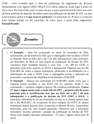 •
•
CCB) – tiver ocorrido após a data da publicação do julgamento do Recurso
Extraordinário com Agravo (ARE) 709.212 (13.11.2014), aplica-se, desde logo, o prazo de
cinco anos. Por outro lado, para os casos em que o prazo prescricional já estiver em curso
(já havia ausência de depósito fundiário antes da publicação da decisão do STF, ou seja,
já havia lesão), aplica-se o que ocorrer primeiro: (a) prescrição de 30 anos, a contar da
lesão (termo inicial); ou (b) prescrição de cinco anos, a partir deste julgamento.
Exemplificando:
 Exemplos:
1º Exemplo – João foi contratado no início de novembro de 2014,
constatando, em dezembro de 2014, que o empregador não recolheu o FGTS
(o depósito deve ser feito até o dia 7 do mês subsequente). João, portanto,
em dezembro de 2014, ou seja, depois da publicação da decisão do STF,
constatou lesão fundiária (nasceu a actio nata – art. 189 do CCB). A
prescrição para João, quanto ao FGTS, é quinquenal. Digamos que no dia
22.05.2023 ele venha a ajuizar reclamação, pleiteando o recolhimento ou a
indenização de todo o FGTS. Caso o empregador suscite a aplicação da
prescrição, a sua pretensão fundiária ficará limitada a 22.05.2018.
2º Exemplo – Marcos foi contratado em 01.09.1987, sendo certo que a
empresa jamais recolheu o seu FGTS (ele foi optante, desde a sua
contratação – condição exigida à época). Ele continua trabalhando. Temos
27 anos e alguns meses entre a lesão (08.10.1987 – primeiro dia da mora
patronal, pois o recolhimento tem que ser feito até o dia 7 do mês
subsequente) e a publicação da decisão do STF (1987 a 2014). A
prescrição trintenária há de ser observada, ou seja, se o obreiro ajuizar ação
até o dia 08.10.2017, ele recuperará 30 anos integrais de FGTS. Se ajuizar
reclamação depois daquela data, recuperará os últimos 30 anos. A prescrição
trintenária, para ele, será sempre garantida. Observem que a prescrição
trintenária “ocorreu primeiro”, quando da publicação da decisão do STF
(basta uma simples operação matemática = 27 anos e alguns meses para 30
anos).
 