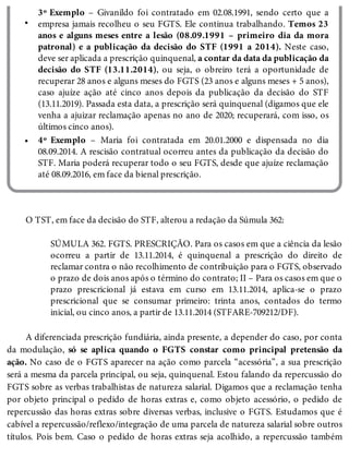 •
•
3º Exemplo – Givanildo foi contratado em 02.08.1991, sendo certo que a
empresa jamais recolheu o seu FGTS. Ele continua trabalhando. Temos 23
anos e alguns meses entre a lesão (08.09.1991 – primeiro dia da mora
patronal) e a publicação da decisão do STF (1991 a 2014). Neste caso,
deve ser aplicada a prescrição quinquenal, a contar da data da publicação da
decisão do STF (13.11.2014), ou seja, o obreiro terá a oportunidade de
recuperar 28 anos e alguns meses do FGTS (23 anos e alguns meses + 5 anos),
caso ajuíze ação até cinco anos depois da publicação da decisão do STF
(13.11.2019). Passada esta data, a prescrição será quinquenal (digamos que ele
venha a ajuizar reclamação apenas no ano de 2020; recuperará, com isso, os
últimos cinco anos).
4º Exemplo – Maria foi contratada em 20.01.2000 e dispensada no dia
08.09.2014. A rescisão contratual ocorreu antes da publicação da decisão do
STF. Maria poderá recuperar todo o seu FGTS, desde que ajuíze reclamação
até 08.09.2016, em face da bienal prescrição.
O TST, em face da decisão do STF, alterou a redação da Súmula 362:
SÚMULA 362. FGTS. PRESCRIÇÃO. Para os casos em que a ciência da lesão
ocorreu a partir de 13.11.2014, é quinquenal a prescrição do direito de
reclamar contra o não recolhimento de contribuição para o FGTS, observado
o prazo de dois anos após o término do contrato; II – Para os casos em que o
prazo prescricional já estava em curso em 13.11.2014, aplica-se o prazo
prescricional que se consumar primeiro: trinta anos, contados do termo
inicial, ou cinco anos, a partir de 13.11.2014 (STFARE-709212/DF).
A diferenciada prescrição fundiária, ainda presente, a depender do caso, por conta
da modulação, só se aplica quando o FGTS constar como principal pretensão da
ação. No caso de o FGTS aparecer na ação como parcela “acessória”, a sua prescrição
será a mesma da parcela principal, ou seja, quinquenal. Estou falando da repercussão do
FGTS sobre as verbas trabalhistas de natureza salarial. Digamos que a reclamação tenha
por objeto principal o pedido de horas extras e, como objeto acessório, o pedido de
repercussão das horas extras sobre diversas verbas, inclusive o FGTS. Estudamos que é
cabível a repercussão/reflexo/integração de uma parcela de natureza salarial sobre outros
títulos. Pois bem. Caso o pedido de horas extras seja acolhido, a repercussão também
 