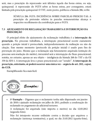 7.3
•
será, mas a prescrição da repercussão será idêntica àquela das horas extras, ou seja,
quinquenal. A repercussão do FGTS sobre as horas extras, por conseguinte, estará
limitada pela prescrição quinquenal. O TST, neste ponto, publicou a Súmula 206, verbis:
SÚMULA 206. FGTS. INCIDÊNCIA SOBRE PARCELAS PRESCRI-TAS. A
prescrição da pretensão relativa às parcelas remuneratórias alcança o
respectivo recolhimento da contribuição para o FGTS.
AJUIZAMENTO DE RECLAMAÇÃO TRABALHISTA E INTERRUPÇÃO DA
PRESCRIÇÃO
O principal efeito do ajuizamento da reclamação trabalhista é a interrupção da
prescrição. No processo trabalhista, a interrupção prescricional ocorre exatamente
quando a petição inicial é protocolada, independentemente da realização ou não da
citação. Esse mesmo momento (protocolo da petição inicial) é usado para fins de
prevenção do juízo. Mesmo que a reclamação seja futuramente arquivada (extinção do
processo sem resolução do mérito), irreversível será a interrupção do fluxo prescricional,
restrita, no entanto, apenas ao seu objeto – inteligência da Súmula 268 do TST e da OJ
359 da SDI-1. A interrupção leva o prazo prescricional a ser “zerado”. A interrupção da
prescrição, entretanto, só poderá ocorrer uma única vez – argúcia do art. 202, caput,
do CCB.
Exemplificando fica mais fácil.
 Exemplos:
1º Exemplo – Digamos que o reclamante tenha sido dispensado em janeiro
de 2010 e ajuizado reclamação em julho de 2011, pedindo a condenação do
reclamado no pagamento de adicional noturno.
A reclamação foi arquivada (não importa o motivo) no dia 12.03.2012
(segunda-feira).
Não foi interposto recurso ordinário contra a decisão que arquivou a
reclamação (sentença terminativa), a qual, no dia 21.03.2012 (quarta-feira),
 