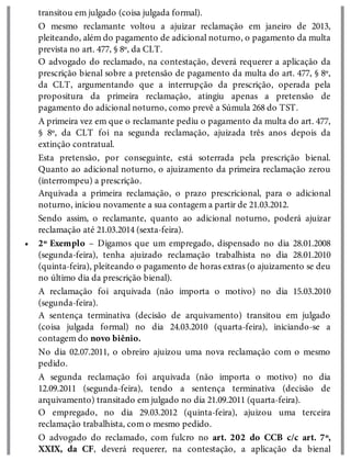 •
transitou em julgado (coisa julgada formal).
O mesmo reclamante voltou a ajuizar reclamação em janeiro de 2013,
pleiteando, além do pagamento de adicional noturno, o pagamento da multa
prevista no art. 477, § 8º, da CLT.
O advogado do reclamado, na contestação, deverá requerer a aplicação da
prescrição bienal sobre a pretensão de pagamento da multa do art. 477, § 8º,
da CLT, argumentando que a interrupção da prescrição, operada pela
propositura da primeira reclamação, atingiu apenas a pretensão de
pagamento do adicional noturno, como prevê a Súmula 268 do TST.
A primeira vez em que o reclamante pediu o pagamento da multa do art. 477,
§ 8º, da CLT foi na segunda reclamação, ajuizada três anos depois da
extinção contratual.
Esta pretensão, por conseguinte, está soterrada pela prescrição bienal.
Quanto ao adicional noturno, o ajuizamento da primeira reclamação zerou
(interrompeu) a prescrição.
Arquivada a primeira reclamação, o prazo prescricional, para o adicional
noturno, iniciou novamente a sua contagem a partir de 21.03.2012.
Sendo assim, o reclamante, quanto ao adicional noturno, poderá ajuizar
reclamação até 21.03.2014 (sexta-feira).
2º Exemplo – Digamos que um empregado, dispensado no dia 28.01.2008
(segunda-feira), tenha ajuizado reclamação trabalhista no dia 28.01.2010
(quinta-feira), pleiteando o pagamento de horas extras (o ajuizamento se deu
no último dia da prescrição bienal).
A reclamação foi arquivada (não importa o motivo) no dia 15.03.2010
(segunda-feira).
A sentença terminativa (decisão de arquivamento) transitou em julgado
(coisa julgada formal) no dia 24.03.2010 (quarta-feira), iniciando-se a
contagem do novo biênio.
No dia 02.07.2011, o obreiro ajuizou uma nova reclamação com o mesmo
pedido.
A segunda reclamação foi arquivada (não importa o motivo) no dia
12.09.2011 (segunda-feira), tendo a sentença terminativa (decisão de
arquivamento) transitado em julgado no dia 21.09.2011 (quarta-feira).
O empregado, no dia 29.03.2012 (quinta-feira), ajuizou uma terceira
reclamação trabalhista, com o mesmo pedido.
O advogado do reclamado, com fulcro no art. 202 do CCB c/c art. 7º,
XXIX, da CF, deverá requerer, na contestação, a aplicação da bienal
 