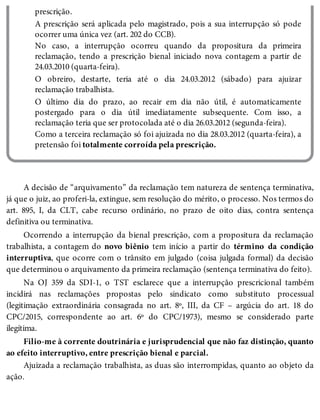 prescrição.
A prescrição será aplicada pelo magistrado, pois a sua interrupção só pode
ocorrer uma única vez (art. 202 do CCB).
No caso, a interrupção ocorreu quando da propositura da primeira
reclamação, tendo a prescrição bienal iniciado nova contagem a partir de
24.03.2010 (quarta-feira).
O obreiro, destarte, teria até o dia 24.03.2012 (sábado) para ajuizar
reclamação trabalhista.
O último dia do prazo, ao recair em dia não útil, é automaticamente
postergado para o dia útil imediatamente subsequente. Com isso, a
reclamação teria que ser protocolada até o dia 26.03.2012 (segunda-feira).
Como a terceira reclamação só foi ajuizada no dia 28.03.2012 (quarta-feira), a
pretensão foi totalmente corroída pela prescrição.
A decisão de “arquivamento” da reclamação tem natureza de sentença terminativa,
já que o juiz, ao proferi-la, extingue, sem resolução do mérito, o processo. Nos termos do
art. 895, I, da CLT, cabe recurso ordinário, no prazo de oito dias, contra sentença
definitiva ou terminativa.
Ocorrendo a interrupção da bienal prescrição, com a propositura da reclamação
trabalhista, a contagem do novo biênio tem início a partir do término da condição
interruptiva, que ocorre com o trânsito em julgado (coisa julgada formal) da decisão
que determinou o arquivamento da primeira reclamação (sentença terminativa do feito).
Na OJ 359 da SDI-1, o TST esclarece que a interrupção prescricional também
incidirá nas reclamações propostas pelo sindicato como substituto processual
(legitimação extraordinária consagrada no art. 8º, III, da CF – argúcia do art. 18 do
CPC/2015, correspondente ao art. 6º do CPC/1973), mesmo se considerado parte
ilegítima.
Filio-me à corrente doutrinária e jurisprudencial que não faz distinção, quanto
ao efeito interruptivo, entre prescrição bienal e parcial.
Ajuizada a reclamação trabalhista, as duas são interrompidas, quanto ao objeto da
ação.
 