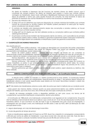 PROF.ª JENIFER DA SILVA VALÉRIO AUDITOR FISCAL DO TRABALHO – MTE DIREITO DO TRABALHO
O CURSO PERMANENTE que mais APROVA! 8
HIERARQUIA
No direito do trabalho a hierarquia das leis funciona de maneira diversa do direito comum, que é
constituído de maneira estática. No direito do trabalho será superior a norma que contiver maiores
vantagens ao trabalhador, desse modo verificasse a flexibilização hierárquica das normas, pois estará no
ápice da pirâmide a norma que, para aquela situação em concreto, for mais favorável. O ápice da
pirâmide da hierarquia das normas trabalhistas é a norma mais favorável ao trabalhador;
 Decretos são inferiores a leis;
 O artigo 619° da CLT determina que nenhuma disposição do contrato individual de trabalho que contrarie
normas de Convenções ou Acordo Coletivo de Trabalho poderá prevalecer na execução do mesmo,
sendo considerada nula de pleno direito;
 O contrato de trabalho esta hierarquicamente abaixo das convenções e acordos coletivos, se houver
disposições que contrariar aquelas normas;
 O artigo 623° da CLT dispõe que não terá validade acordo ou convenção coletiva que contrariar política
salarial governamental;
 Os princípios constitucionais também são hierarquizados dentro do sistema, com a prevalência do principio
da hierarquia superior sobre a inferior. Os direitos e garantias fundamentais trazem indicação fundamental,
pois as outras regras devem ser analisadas e interpretadas a partir das garantias fundamentais.
 CLASSIFICAÇÃO DAS NORMAS TRABALHISTAS
São classificadas em:
Normas de ordem pública absoluta – não podem ser derrogadas por convenções das partes, prepondera
o interesse publico sobre o individual. São regras de natureza tutelar que tratam por exemplo do interesse
psicossomático do trabalhador, sendo indisponíveis.
Norma de ordem pública relativa – embora não haja interesse do Estado em ver cumpridas as
determinações, podem ser flexibilizadas. Exemplo: possibilidade de redução do salário por meio de convenções ou
acordos coletivos do trabalho compensação de jornada de trabalho mediante acordo ou convenção coletiva;
Normas dispositivas - são aquelas em que o Estado tem o interesse em tutelar os direitos do empregado,
porem esse interesse e menor, podendo haver autonomia de vontade das partes em estabelecer regras;
Normas autônomas – são aquelas em que o Estado não interfere estabelecendo regras de conduta no
campo trabalhista, as partes é que estabelecem preceitos, fruto do entendimento direito delas. No campo
coletivo, seriam hipóteses de um acordo ou convenção coletiva estabelecer regras não previstas em lei, como
cesta básica para toda a categoria.
Normas autônomas que vierem a colidir com normas de ordem pública, sejam absolutas ou relativas, não
terão validade.
DIREITOS CONSTITUCIONAIS DOS TRABALHADORES (artigo 7° da Constituição Federal)
A relação entre o Direito do Trabalho e o Direito Constitucional é muito estreita. A Constituição Federal
estabelece uma serie de direitos aos trabalhadores. Especificamente no artigo 7, ela garante direitos mínimos ao
trabalhador urbano e rural, sendo especificados esses direitos em 34 incisos. Reconhece também o direito dos
domésticos e do trabalhador avulso.
Art. 7º. São direitos dos trabalhadores urbanos e rurais, além de outros que visem à melhoria de sua condição social:
- todos gozam dos mesmos direitos, inclusive quanto ao prazo prescricional relativo aos créditos resultantes da
relação de trabalho, que é de cinco anos, até o limite de dois anos após a extinção do contrato;
I – relação de emprego protegida contra a despedida arbitrária ou sem justa causa, nos termos de lei
complementar, que preverá indenização compensatória, dentre outros direitos;
- A Constituição de 1988 prevê uma indenização compensatória a ser regulada em lei complementar. Enquanto
não for editada a mencionada lei dever-se-á aplicar o que consta do art. 10 do Ato das Disposições Constitucionais
Transitórias (ADCT). O que acontece nos dias de hoje é que na despedida sem justa causa do empregado, o
empregador tem que pagar a este uma indenização de 40% sobre o valor do FGTS, além da liberação do valor
principal deste Fundo.
II – seguro-desemprego, em caso de desemprego involuntário;
III – fundo de garantia do tempo de serviço;
- Todos os trabalhadores regidos pela CLT fazem jus ao FGTS. Quem faz o depósito é o empregador correspondente
a 8% (oito por cento) do salário do trabalhador, o que deve ocorrer até o dia sete de cada mês. Todo dia dez a
conta do FGTS recebe a correção monetária mensal mais juros de 3% (três por cento) ao ano.
 