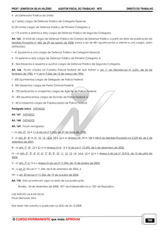 PROF.ª JENIFER DA SILVA VALÉRIO AUDITOR FISCAL DO TRABALHO – MTE DIREITO DO TRABALHO
O CURSO PERMANENTE que mais APROVA! 98
II - da Defensoria Pública da União:
a) 7 (sete) cargos de Defensor Público de Categoria Especial;
b) 20 (vinte) cargos de Defensor Público de Primeira Categoria; e
c) 173 (cento e setenta e três) cargos de Defensor Público de Segunda Categoria.
Art. 165. O total de cargos de Defensor Público da Carreira de Defensor Público, a partir da data de publicação da
Medida Provisória no 440, de 29 de agosto de 2008, passa a ser de 481 (quatrocentos e oitenta e um) cargos, assim
distribuídos:
I - 41 (quarenta e um) cargos de Defensor Público de Categoria Especial;
II - 76 (setenta e seis) cargos de Defensor Público de Primeira Categoria; e
III - 364 (trezentos e sessenta e quatro) cargos de Defensor Público de Segunda Categoria.
Art. 166. Ficam criados na Carreira Policial Federal de que tratam o art. 1o do Decreto-Lei no 2.251, de 26 de
fevereiro de 1985, e a Lei no 9.266, de 15 de março de 1996:
I - 500 (quinhentos) cargos de Delegado de Polícia Federal;
II - 300 (trezentos) cargos de Perito Criminal Federal;
III - 750 (setecentos e cinqüenta) cargos de Agente de Polícia Federal;
IV - 400 (quatrocentos) cargos de Escrivão de Polícia Federal; e
V - 50 (cinqüenta) cargos de Papiloscopista de Polícia Federal.
Parágrafo único. (VETADO)
Art. 167. (VETADO)
Art. 168. (VETADO)
Art. 169. Ficam revogados:
I - os arts. 9o, 10 e 11-A da Lei nº 9.650, de 27 de maio de 1998;
II - os arts. 8o, 8o-A, 9o, 10, 13, 13-A, 15 e 16 e os Anexos VII, VII-A, VIII e VIII-A da Medida Provisória no 2.229-43, de 6 de
setembro de 2001;
III - os arts. 7o, 8o, 15 e 21 e os Anexos IV-A , V e VI da Lei nº 10.593, de 6 de dezembro de 2002;
IV - os arts. 2º, 3º, 4º, 5º, 6º, 7º, 8º, 9º, 10, 11, 12, 13, 14, 14-A, 15 e 16 e o Anexo II da Lei nº 10.910, de 15 de julho de
2004;
V - os arts. 7o a 15 e o Anexo IV da Lei nº 11.094, de 13 de janeiro de 2005;
VI - o art. 2o da Lei no 11.344, de 8 de setembro de 2006; e
VII - o art. 20 da Lei nº 11.356, de 19 de outubro de 2006.
Art. 170. Esta Lei entra em vigor na data de sua publicação.
Brasília, 24 de dezembro de 2008; 187o da Independência e 120o da República.
LUIZ INÁCIO LULA DA SILVA
Paulo Bernardo Silva
Este texto não substitui o publicado no DOU de 26.12.2008
 