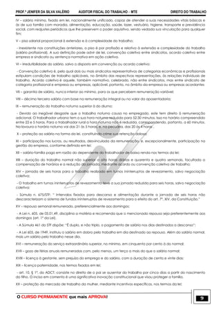 PROF.ª JENIFER DA SILVA VALÉRIO AUDITOR FISCAL DO TRABALHO – MTE DIREITO DO TRABALHO
O CURSO PERMANENTE que mais APROVA! 9
IV – salário mínimo, fixado em lei, nacionalmente unificado, capaz de atender a suas necessidades vitais básicas e
às de sua família com moradia, alimentação, educação, saúde, lazer, vestuário, higiene, transporte e previdência
social, com reajustes periódicos que lhe preservem o poder aquisitivo, sendo vedada sua vinculação para qualquer
fim;
V – piso salarial proporcional à extensão e à complexidade do trabalho;
- Inexistente nas constituições anteriores, o piso é por profissão e relativo à extensão e complexidade do trabalho
(salário profissional). A sua definição pode advir de lei, convenção coletiva entre sindicatos, acordo coletivo entre
empresa e sindicato ou sentença normativa em ação coletiva.
VI – irredutibilidade do salário, salvo o disposto em convenção ou acordo coletivo;
- Convenção coletiva é, pelo qual dois ou mais sindicatos representativos de categorias econômicas e profissionais
estipulam condições de trabalho aplicáveis, no âmbito das respectivas representações, às relações individuais de
trabalho. Acordo coletivo é aquele, também normativo, celebrado, não entre sindicatos, mas entre sindicato de
categoria profissional e empresa ou empresas, aplicável, portanto, no âmbito da empresa ou empresas acordantes
VII – garantia de salário, nunca inferior ao mínimo, para os que percebem remuneração variável;
VIII – décimo terceiro salário com base na remuneração integral ou no valor da aposentadoria;
IX – remuneração do trabalho noturno superior à do diurno;
- Devido ao inegável desgaste que o trabalho noturno causa no empregado, este tem direito à remuneração
adicional. O trabalhador urbano tem a sua hora noturna reduzida para 52:30 minutos. Isso no horário compreendido
entre 22 e 5 horas. Para o trabalhador rural a hora noturna não é reduzida, correspondendo, portanto, a 60 minutos.
Na lavoura o horário noturno vai das 21 às 5 horas, e, na pecuária, das 20 às 4 horas .
X – proteção ao salário na forma da lei, constituindo crime sua retenção dolosa;
XI – participação nos lucros, ou resultados, desvinculada da remuneração, e, excepcionalmente, participação na
gestão da empresa, conforme definido em lei;
XII – salário-família pago em razão do dependente do trabalhador de baixa renda nos termos da lei;
XIII – duração do trabalho normal não superior a oito horas diárias e quarenta e quatro semanais, facultada a
compensação de horários e a redução da jornada, mediante acordo ou convenção coletiva de trabalho;
XIV – jornada de seis horas para o trabalho realizado em turnos ininterruptos de revezamento, salvo negociação
coletiva;
- O trabalho em turnos ininterruptos de revezamento teve a sua jornada reduzida para seis horas, salvo negociação
coletiva;
- Súmula n. 675/STF: ― Intervalos fixados para descanso e alimentação durante a jornada de seis horas não
descaracterizam o sistema de fundos ininterruptos de revezamento para o efeito do art. 7º, XIV, da Constituição.‖
XV – repouso semanal remunerado, preferencialmente aos domingos;
- A Lei n. 605, de 05.01.49, disciplina a matéria e recomenda que o mencionado repouso seja preferentemente aos
domingos (art. 1º da Lei).
- A Súmula 461 do STF dispõe: ―É duplo, e não triplo, o pagamento de salário nos dias destinados a descanso‖;
- A Lei 605, de 1949, instituiu o salário em dobro pelo trabalho em dia destinado ao repouso. Além do salário normal,
mais um salário pelo trabalho nesse dia.
XVI – remuneração do serviço extraordinário superior, no mínimo, em cinquenta por cento à do normal;
XVII – gozo de férias anuais remuneradas com, pelo menos, um terço a mais do que o salário normal;
XVIII – licença à gestante, sem prejuízo do emprego e do salário, com a duração de cento e vinte dias;
XIX – licença paternidade, nos termos fixados em lei;
- art. 10, § 1º, do ADCT: consiste no direito de o pai se ausentar do trabalho por cinco dias a partir do nascimento
do filho. O inciso em comento é uma significativa inovação constitucional que visou proteger a família.
XX – proteção do mercado de trabalho da mulher, mediante incentivos específicos, nos termos da lei;
 