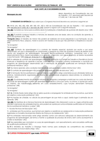 PROF.ª JENIFER DA SILVA VALÉRIO AUDITOR FISCAL DO TRABALHO – MTE DIREITO DO TRABALHO
O CURSO PERMANENTE que mais APROVA! 118
LEI No 10.097, DE 19 DE DEZEMBRO DE 2000.
Mensagem de veto
Altera dispositivos da Consolidação das Leis
do Trabalho – CLT, aprovada pelo Decreto-Lei
no 5.452, de 1o de maio de 1943.
O PRESIDENTE DA REPÚBLICA Faço saber que o Congresso Nacional decreta e eu sanciono a seguinte Lei:
Art. 1o Os arts. 402, 403, 428, 429, 430, 431, 432 e 433 da Consolidação das Leis do Trabalho – CLT, aprovada
pelo Decreto-Lei no 5.452, de 1o de maio de 1943, passam a vigorar com a seguinte redação:
"Art. 402. Considera-se menor para os efeitos desta Consolidação o trabalhador de quatorze até dezoito anos." (NR)
"..........................................................................................."
"Art. 403. É proibido qualquer trabalho a menores de dezesseis anos de idade, salvo na condição de aprendiz, a
partir dos quatorze anos." (NR)
"Parágrafo único. O trabalho do menor não poderá ser realizado em locais prejudiciais à sua formação, ao seu
desenvolvimento físico, psíquico, moral e social e em horários e locais que não permitam a freqüência à escola."
(NR)
"a) revogada;"
"b) revogada."
"Art. 428. Contrato de aprendizagem é o contrato de trabalho especial, ajustado por escrito e por prazo
determinado, em que o empregador se compromete a assegurar ao maior de quatorze e menor de dezoito anos,
inscrito em programa de aprendizagem, formação técnico-profissional metódica, compatível com o seu
desenvolvimento físico, moral e psicológico, e o aprendiz, a executar, com zelo e diligência, as tarefas necessárias
a essa formação." (NR) (Vide art. 18 da Lei nº 11.180, de 2005)
"§ 1o A validade do contrato de aprendizagem pressupõe anotação na Carteira de Trabalho e Previdência Social,
matrícula e freqüência do aprendiz à escola, caso não haja concluído o ensino fundamental, e inscrição em
programa de aprendizagem desenvolvido sob a orientação de entidade qualificada em formação técnico-
profissional metódica." (AC)*
"§ 2o Ao menor aprendiz, salvo condição mais favorável, será garantido o salário mínimo hora." (AC)
"§ 3o O contrato de aprendizagem não poderá ser estipulado por mais de dois anos." (AC)
"§ 4o A formação técnico-profissional a que se refere o caput deste artigo caracteriza-se por atividades teóricas e
práticas, metodicamente organizadas em tarefas de complexidade progressiva desenvolvidas no ambiente de
trabalho." (AC)
"Art. 429. Os estabelecimentos de qualquer natureza são obrigados a empregar e matricular nos cursos dos Serviços
Nacionais de Aprendizagem número de aprendizes equivalente a cinco por cento, no mínimo, e quinze por cento,
no máximo, dos trabalhadores existentes em cada estabelecimento, cujas funções demandem formação
profissional." (NR)
"a) revogada;"
"b) revogada."
"§ 1o-A. O limite fixado neste artigo não se aplica quando o empregador for entidade sem fins lucrativos, que tenha
por objetivo a educação profissional." (AC)
"§ 1o As frações de unidade, no cálculo da percentagem de que trata o caput, darão lugar à admissão de um
aprendiz." (NR)
"Art. 430. Na hipótese de os Serviços Nacionais de Aprendizagem não oferecerem cursos ou vagas suficientes para
atender à demanda dos estabelecimentos, esta poderá ser suprida por outras entidades qualificadas em formação
técnico-profissional metódica, a saber:" (NR)
"I – Escolas Técnicas de Educação;" (AC)
"II – entidades sem fins lucrativos, que tenham por objetivo a assistência ao adolescente e à educação profissional,
registradas no Conselho Municipal dos Direitos da Criança e do Adolescente." (AC)
"§ 1o As entidades mencionadas neste artigo deverão contar com estrutura adequada ao desenvolvimento dos
programas de aprendizagem, de forma a manter a qualidade do processo de ensino, bem como acompanhar e
avaliar os resultados." (AC)
"§ 2o Aos aprendizes que concluírem os cursos de aprendizagem, com aproveitamento, será concedido certificado
de qualificação profissional." (AC)
"§ 3o O Ministério do Trabalho e Emprego fixará normas para avaliação da competência das entidades
mencionadas no inciso II deste artigo." (AC)
 