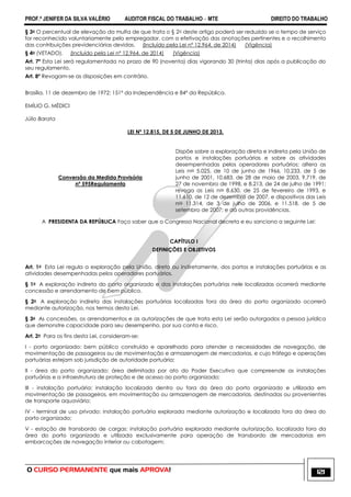 PROF.ª JENIFER DA SILVA VALÉRIO AUDITOR FISCAL DO TRABALHO – MTE DIREITO DO TRABALHO
O CURSO PERMANENTE que mais APROVA! 121
§ 3o O percentual de elevação da multa de que trata o § 2o deste artigo poderá ser reduzido se o tempo de serviço
for reconhecido voluntariamente pelo empregador, com a efetivação das anotações pertinentes e o recolhimento
das contribuições previdenciárias devidas. (Incluído pela Lei nº 12.964, de 2014) (Vigência)
§ 4o (VETADO). (Incluído pela Lei nº 12.964, de 2014) (Vigência)
Art. 7º Esta Lei será regulamentada no prazo de 90 (noventa) dias vigorando 30 (trinta) dias após a publicação do
seu regulamento.
Art. 8º Revogam-se as disposições em contrário.
Brasília, 11 de dezembro de 1972; 151º da Independência e 84º da República.
EMÍLIO G. MÉDICI
Júlio Barata
LEI Nº 12.815, DE 5 DE JUNHO DE 2013.
Conversão da Medida Provisória
nº 595Regulamenta
Dispõe sobre a exploração direta e indireta pela União de
portos e instalações portuárias e sobre as atividades
desempenhadas pelos operadores portuários; altera as
Leis nos 5.025, de 10 de junho de 1966, 10.233, de 5 de
junho de 2001, 10.683, de 28 de maio de 2003, 9.719, de
27 de novembro de 1998, e 8.213, de 24 de julho de 1991;
revoga as Leis nos 8.630, de 25 de fevereiro de 1993, e
11.610, de 12 de dezembro de 2007, e dispositivos das Leis
nos 11.314, de 3 de julho de 2006, e 11.518, de 5 de
setembro de 2007; e dá outras providências.
A PRESIDENTA DA REPÚBLICA Faço saber que o Congresso Nacional decreta e eu sanciono a seguinte Lei:
CAPÍTULO I
DEFINIÇÕES E OBJETIVOS
Art. 1o Esta Lei regula a exploração pela União, direta ou indiretamente, dos portos e instalações portuárias e as
atividades desempenhadas pelos operadores portuários.
§ 1o A exploração indireta do porto organizado e das instalações portuárias nele localizadas ocorrerá mediante
concessão e arrendamento de bem público.
§ 2o A exploração indireta das instalações portuárias localizadas fora da área do porto organizado ocorrerá
mediante autorização, nos termos desta Lei.
§ 3o As concessões, os arrendamentos e as autorizações de que trata esta Lei serão outorgados a pessoa jurídica
que demonstre capacidade para seu desempenho, por sua conta e risco.
Art. 2o Para os fins desta Lei, consideram-se:
I - porto organizado: bem público construído e aparelhado para atender a necessidades de navegação, de
movimentação de passageiros ou de movimentação e armazenagem de mercadorias, e cujo tráfego e operações
portuárias estejam sob jurisdição de autoridade portuária;
II - área do porto organizado: área delimitada por ato do Poder Executivo que compreende as instalações
portuárias e a infraestrutura de proteção e de acesso ao porto organizado;
III - instalação portuária: instalação localizada dentro ou fora da área do porto organizado e utilizada em
movimentação de passageiros, em movimentação ou armazenagem de mercadorias, destinadas ou provenientes
de transporte aquaviário;
IV - terminal de uso privado: instalação portuária explorada mediante autorização e localizada fora da área do
porto organizado;
V - estação de transbordo de cargas: instalação portuária explorada mediante autorização, localizada fora da
área do porto organizado e utilizada exclusivamente para operação de transbordo de mercadorias em
embarcações de navegação interior ou cabotagem;
 