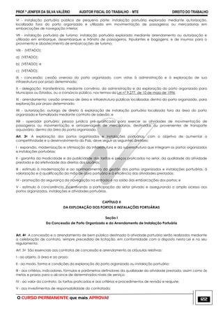 PROF.ª JENIFER DA SILVA VALÉRIO AUDITOR FISCAL DO TRABALHO – MTE DIREITO DO TRABALHO
O CURSO PERMANENTE que mais APROVA! 122
VI - instalação portuária pública de pequeno porte: instalação portuária explorada mediante autorização,
localizada fora do porto organizado e utilizada em movimentação de passageiros ou mercadorias em
embarcações de navegação interior;
VII - instalação portuária de turismo: instalação portuária explorada mediante arrendamento ou autorização e
utilizada em embarque, desembarque e trânsito de passageiros, tripulantes e bagagens, e de insumos para o
provimento e abastecimento de embarcações de turismo;
VIII - (VETADO):
a) (VETADO);
b) (VETADO); e
c) (VETADO);
IX - concessão: cessão onerosa do porto organizado, com vistas à administração e à exploração de sua
infraestrutura por prazo determinado;
X - delegação: transferência, mediante convênio, da administração e da exploração do porto organizado para
Municípios ou Estados, ou a consórcio público, nos termos da Lei nº 9.277, de 10 de maio de 1996;
XI - arrendamento: cessão onerosa de área e infraestrutura públicas localizadas dentro do porto organizado, para
exploração por prazo determinado;
XII - autorização: outorga de direito à exploração de instalação portuária localizada fora da área do porto
organizado e formalizada mediante contrato de adesão; e
XIII - operador portuário: pessoa jurídica pré-qualificada para exercer as atividades de movimentação de
passageiros ou movimentação e armazenagem de mercadorias, destinadas ou provenientes de transporte
aquaviário, dentro da área do porto organizado.
Art. 3o A exploração dos portos organizados e instalações portuárias, com o objetivo de aumentar a
competitividade e o desenvolvimento do País, deve seguir as seguintes diretrizes:
I - expansão, modernização e otimização da infraestrutura e da superestrutura que integram os portos organizados
e instalações portuárias;
II - garantia da modicidade e da publicidade das tarifas e preços praticados no setor, da qualidade da atividade
prestada e da efetividade dos direitos dos usuários;
III - estímulo à modernização e ao aprimoramento da gestão dos portos organizados e instalações portuárias, à
valorização e à qualificação da mão de obra portuária e à eficiência das atividades prestadas;
IV - promoção da segurança da navegação na entrada e na saída das embarcações dos portos; e
V - estímulo à concorrência, incentivando a participação do setor privado e assegurando o amplo acesso aos
portos organizados, instalações e atividades portuárias.
CAPÍTULO II
DA EXPLORAÇÃO DOS PORTOS E INSTALAÇÕES PORTUÁRIAS
Seção I
Da Concessão de Porto Organizado e do Arrendamento de Instalação Portuária
Art. 4o A concessão e o arrendamento de bem público destinado à atividade portuária serão realizados mediante
a celebração de contrato, sempre precedida de licitação, em conformidade com o disposto nesta Lei e no seu
regulamento.
Art. 5o São essenciais aos contratos de concessão e arrendamento as cláusulas relativas:
I - ao objeto, à área e ao prazo;
II - ao modo, forma e condições da exploração do porto organizado ou instalação portuária;
III - aos critérios, indicadores, fórmulas e parâmetros definidores da qualidade da atividade prestada, assim como às
metas e prazos para o alcance de determinados níveis de serviço;
IV - ao valor do contrato, às tarifas praticadas e aos critérios e procedimentos de revisão e reajuste;
V - aos investimentos de responsabilidade do contratado;
 