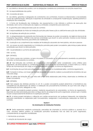 PROF.ª JENIFER DA SILVA VALÉRIO AUDITOR FISCAL DO TRABALHO – MTE DIREITO DO TRABALHO
O CURSO PERMANENTE que mais APROVA! 123
VI - aos direitos e deveres dos usuários, com as obrigações correlatas do contratado e as sanções respectivas;
VII - às responsabilidades das partes;
VIII - à reversão de bens;
IX - aos direitos, garantias e obrigações do contratante e do contratado, inclusive os relacionados a necessidades
futuras de suplementação, alteração e expansão da atividade e consequente modernização, aperfeiçoamento e
ampliação das instalações;
X - à forma de fiscalização das instalações, dos equipamentos e dos métodos e práticas de execução das
atividades, bem como à indicação dos órgãos ou entidades competentes para exercê-las;
XI - às garantias para adequada execução do contrato;
XII - à responsabilidade do titular da instalação portuária pela inexecução ou deficiente execução das atividades;
XIII - às hipóteses de extinção do contrato;
XIV - à obrigatoriedade da prestação de informações de interesse do poder concedente, da Agência Nacional de
Transportes Aquaviários - ANTAQ e das demais autoridades que atuam no setor portuário, inclusive as de interesse
específico da Defesa Nacional, para efeitos de mobilização;
XV - à adoção e ao cumprimento das medidas de fiscalização aduaneira de mercadorias, veículos e pessoas;
XVI - ao acesso ao porto organizado ou à instalação portuária pelo poder concedente, pela Antaq e pelas demais
autoridades que atuam no setor portuário;
XVII - às penalidades e sua forma de aplicação; e
XVIII - ao foro.
§ 1o (VETADO).
§ 2o Findo o prazo dos contratos, os bens vinculados à concessão ou ao arrendamento reverterão ao patrimônio
da União, na forma prevista no contrato.
Art. 6o Nas licitações dos contratos de concessão e arrendamento, serão considerados como critérios para
julgamento, de forma isolada ou combinada, a maior capacidade de movimentação, a menor tarifa ou o menor
tempo de movimentação de carga, e outros estabelecidos no edital, na forma do regulamento.
§ 1o As licitações de que trata este artigo poderão ser realizadas na modalidade leilão, conforme regulamento.
§ 2o Compete à Antaq, com base nas diretrizes do poder concedente, realizar os procedimentos licitatórios de que
trata este artigo.
§ 3o Os editais das licitações de que trata este artigo serão elaborados pela Antaq, observadas as diretrizes do
poder concedente.
§ 4o (VETADO).
§ 5o Sem prejuízo das diretrizes previstas no art. 3o, o poder concedente poderá determinar a transferência das
competências de elaboração do edital e a realização dos procedimentos licitatórios de que trata este artigo à
Administração do Porto, delegado ou não.
§ 6o O poder concedente poderá autorizar, mediante requerimento do arrendatário, na forma do regulamento,
expansão da área arrendada para área contígua dentro da poligonal do porto organizado, sempre que a medida
trouxer comprovadamente eficiência na operação portuária.
Art. 7o A Antaq poderá disciplinar a utilização em caráter excepcional, por qualquer interessado, de instalações
portuárias arrendadas ou exploradas pela concessionária, assegurada a remuneração adequada ao titular do
contrato.
Seção II
Da Autorização de Instalações Portuárias
Art. 8o Serão exploradas mediante autorização, precedida de chamada ou anúncio públicos e, quando for o
caso, processo seletivo público, as instalações portuárias localizadas fora da área do porto organizado,
compreendendo as seguintes modalidades:
I - terminal de uso privado;
II - estação de transbordo de carga;
 