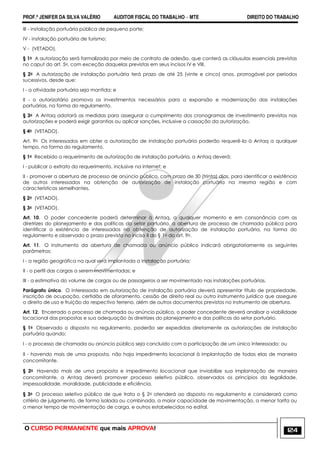 PROF.ª JENIFER DA SILVA VALÉRIO AUDITOR FISCAL DO TRABALHO – MTE DIREITO DO TRABALHO
O CURSO PERMANENTE que mais APROVA! 124
III - instalação portuária pública de pequeno porte;
IV - instalação portuária de turismo;
V - (VETADO).
§ 1o A autorização será formalizada por meio de contrato de adesão, que conterá as cláusulas essenciais previstas
no caput do art. 5o, com exceção daquelas previstas em seus incisos IV e VIII.
§ 2o A autorização de instalação portuária terá prazo de até 25 (vinte e cinco) anos, prorrogável por períodos
sucessivos, desde que:
I - a atividade portuária seja mantida; e
II - o autorizatário promova os investimentos necessários para a expansão e modernização das instalações
portuárias, na forma do regulamento.
§ 3o A Antaq adotará as medidas para assegurar o cumprimento dos cronogramas de investimento previstos nas
autorizações e poderá exigir garantias ou aplicar sanções, inclusive a cassação da autorização.
§ 4o (VETADO).
Art. 9o Os interessados em obter a autorização de instalação portuária poderão requerê-la à Antaq a qualquer
tempo, na forma do regulamento.
§ 1o Recebido o requerimento de autorização de instalação portuária, a Antaq deverá:
I - publicar o extrato do requerimento, inclusive na internet; e
II - promover a abertura de processo de anúncio público, com prazo de 30 (trinta) dias, para identificar a existência
de outros interessados na obtenção de autorização de instalação portuária na mesma região e com
características semelhantes.
§ 2o (VETADO).
§ 3o (VETADO).
Art. 10. O poder concedente poderá determinar à Antaq, a qualquer momento e em consonância com as
diretrizes do planejamento e das políticas do setor portuário, a abertura de processo de chamada pública para
identificar a existência de interessados na obtenção de autorização de instalação portuária, na forma do
regulamento e observado o prazo previsto no inciso II do § 1o do art. 9o.
Art. 11. O instrumento da abertura de chamada ou anúncio público indicará obrigatoriamente os seguintes
parâmetros:
I - a região geográfica na qual será implantada a instalação portuária;
II - o perfil das cargas a serem movimentadas; e
III - a estimativa do volume de cargas ou de passageiros a ser movimentado nas instalações portuárias.
Parágrafo único. O interessado em autorização de instalação portuária deverá apresentar título de propriedade,
inscrição de ocupação, certidão de aforamento, cessão de direito real ou outro instrumento jurídico que assegure
o direito de uso e fruição do respectivo terreno, além de outros documentos previstos no instrumento de abertura.
Art. 12. Encerrado o processo de chamada ou anúncio público, o poder concedente deverá analisar a viabilidade
locacional das propostas e sua adequação às diretrizes do planejamento e das políticas do setor portuário.
§ 1o Observado o disposto no regulamento, poderão ser expedidas diretamente as autorizações de instalação
portuária quando:
I - o processo de chamada ou anúncio público seja concluído com a participação de um único interessado; ou
II - havendo mais de uma proposta, não haja impedimento locacional à implantação de todas elas de maneira
concomitante.
§ 2o Havendo mais de uma proposta e impedimento locacional que inviabilize sua implantação de maneira
concomitante, a Antaq deverá promover processo seletivo público, observados os princípios da legalidade,
impessoalidade, moralidade, publicidade e eficiência.
§ 3o O processo seletivo público de que trata o § 2o atenderá ao disposto no regulamento e considerará como
critério de julgamento, de forma isolada ou combinada, a maior capacidade de movimentação, a menor tarifa ou
o menor tempo de movimentação de carga, e outros estabelecidos no edital.
 