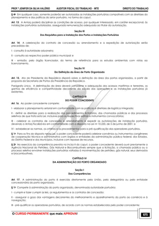 PROF.ª JENIFER DA SILVA VALÉRIO AUDITOR FISCAL DO TRABALHO – MTE DIREITO DO TRABALHO
O CURSO PERMANENTE que mais APROVA! 125
§ 4o Em qualquer caso, somente poderão ser autorizadas as instalações portuárias compatíveis com as diretrizes do
planejamento e das políticas do setor portuário, na forma do caput.
Art. 13. A Antaq poderá disciplinar as condições de acesso, por qualquer interessado, em caráter excepcional, às
instalações portuárias autorizadas, assegurada remuneração adequada ao titular da autorização.
Seção III
Dos Requisitos para a Instalação dos Portos e Instalações Portuárias
Art. 14. A celebração do contrato de concessão ou arrendamento e a expedição de autorização serão
precedidas de:
I - consulta à autoridade aduaneira;
II - consulta ao respectivo poder público municipal; e
III - emissão, pelo órgão licenciador, do termo de referência para os estudos ambientais com vistas ao
licenciamento.
Seção IV
Da Definição da Área de Porto Organizado
Art. 15. Ato do Presidente da República disporá sobre a definição da área dos portos organizados, a partir de
proposta da Secretaria de Portos da Presidência da República.
Parágrafo único. A delimitação da área deverá considerar a adequação dos acessos marítimos e terrestres, os
ganhos de eficiência e competitividade decorrente da escala das operações e as instalações portuárias já
existentes.
CAPÍTULO III
DO PODER CONCEDENTE
Art. 16. Ao poder concedente compete:
I - elaborar o planejamento setorial em conformidade com as políticas e diretrizes de logística integrada;
II - definir as diretrizes para a realização dos procedimentos licitatórios, das chamadas públicas e dos processos
seletivos de que trata esta Lei, inclusive para os respectivos editais e instrumentos convocatórios;
III - celebrar os contratos de concessão e arrendamento e expedir as autorizações de instalação portuária,
devendo a Antaq fiscalizá-los em conformidade com o disposto na Lei no 10.233, de 5 de junho de 2001; e
IV - estabelecer as normas, os critérios e os procedimentos para a pré-qualificação dos operadores portuários.
§ 1o Para os fins do disposto nesta Lei, o poder concedente poderá celebrar convênios ou instrumentos congêneres
de cooperação técnica e administrativa com órgãos e entidades da administração pública federal, dos Estados,
do Distrito Federal e dos Municípios, inclusive com repasse de recursos.
§ 2o No exercício da competência prevista no inciso II do caput, o poder concedente deverá ouvir previamente a
Agência Nacional do Petróleo, Gás Natural e Biocombustíveis sempre que a licitação, a chamada pública ou o
processo seletivo envolver instalações portuárias voltadas à movimentação de petróleo, gás natural, seus derivados
e biocombustíveis.
CAPÍTULO IV
DA ADMINISTRAÇÃO DO PORTO ORGANIZADO
Seção I
Das Competências
Art. 17. A administração do porto é exercida diretamente pela União, pela delegatária ou pela entidade
concessionária do porto organizado.
§ 1o Compete à administração do porto organizado, denominada autoridade portuária:
I - cumprir e fazer cumprir as leis, os regulamentos e os contratos de concessão;
II - assegurar o gozo das vantagens decorrentes do melhoramento e aparelhamento do porto ao comércio e à
navegação;
III - pré-qualificar os operadores portuários, de acordo com as normas estabelecidas pelo poder concedente;
 