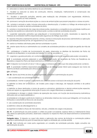 PROF.ª JENIFER DA SILVA VALÉRIO AUDITOR FISCAL DO TRABALHO – MTE DIREITO DO TRABALHO
O CURSO PERMANENTE que mais APROVA! 126
IV - arrecadar os valores das tarifas relativas às suas atividades;
V - fiscalizar ou executar as obras de construção, reforma, ampliação, melhoramento e conservação das
instalações portuárias;
VI - fiscalizar a operação portuária, zelando pela realização das atividades com regularidade, eficiência,
segurança e respeito ao meio ambiente;
VII - promover a remoção de embarcações ou cascos de embarcações que possam prejudicar o acesso ao porto;
VIII - autorizar a entrada e saída, inclusive atracação e desatracação, o fundeio e o tráfego de embarcação na
área do porto, ouvidas as demais autoridades do porto;
IX - autorizar a movimentação de carga das embarcações, ressalvada a competência da autoridade marítima em
situações de assistência e salvamento de embarcação, ouvidas as demais autoridades do porto;
X - suspender operações portuárias que prejudiquem o funcionamento do porto, ressalvados os aspectos de
interesse da autoridade marítima responsável pela segurança do tráfego aquaviário;
XI - reportar infrações e representar perante a Antaq, visando à instauração de processo administrativo e aplicação
das penalidades previstas em lei, em regulamento e nos contratos;
XII - adotar as medidas solicitadas pelas demais autoridades no porto;
XIII - prestar apoio técnico e administrativo ao conselho de autoridade portuária e ao órgão de gestão de mão de
obra;
XIV - estabelecer o horário de funcionamento do porto, observadas as diretrizes da Secretaria de Portos da
Presidência da República, e as jornadas de trabalho no cais de uso público; e
XV - organizar a guarda portuária, em conformidade com a regulamentação expedida pelo poder concedente.
§ 2o A autoridade portuária elaborará e submeterá à aprovação da Secretaria de Portos da Presidência da
República o respectivo Plano de Desenvolvimento e Zoneamento do Porto.
§ 3o O disposto nos incisos IX e X do § 1o não se aplica à embarcação militar que não esteja praticando comércio.
§ 4o A autoridade marítima responsável pela segurança do tráfego pode intervir para assegurar aos navios da
Marinha do Brasil a prioridade para atracação no porto.
§ 5o (VETADO).
Art. 18. Dentro dos limites da área do porto organizado, compete à administração do porto:
I - sob coordenação da autoridade marítima:
a) estabelecer, manter e operar o balizamento do canal de acesso e da bacia de evolução do porto;
b) delimitar as áreas de fundeadouro, de fundeio para carga e descarga, de inspeção sanitária e de polícia
marítima;
c) delimitar as áreas destinadas a navios de guerra e submarinos, plataformas e demais embarcações especiais,
navios em reparo ou aguardando atracação e navios com cargas inflamáveis ou explosivas;
d) estabelecer e divulgar o calado máximo de operação dos navios, em função dos levantamentos batimétricos
efetuados sob sua responsabilidade; e
e) estabelecer e divulgar o porte bruto máximo e as dimensões máximas dos navios que trafegarão, em função das
limitações e características físicas do cais do porto;
II - sob coordenação da autoridade aduaneira:
a) delimitar a área de alfandegamento; e
b) organizar e sinalizar os fluxos de mercadorias, veículos, unidades de cargas e de pessoas.
Art. 19. A administração do porto poderá, a critério do poder concedente, explorar direta ou indiretamente áreas
não afetas às operações portuárias, observado o disposto no respectivo Plano de Desenvolvimento e Zoneamento
do Porto.
Parágrafo único. O disposto no caput não afasta a aplicação das normas de licitação e contratação pública
quando a administração do porto for exercida por órgão ou entidade sob controle estatal.
Art. 20. Será instituído em cada porto organizado um conselho de autoridade portuária, órgão consultivo da
administração do porto.
 