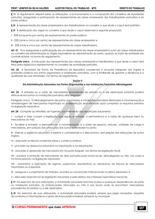 PROF.ª JENIFER DA SILVA VALÉRIO AUDITOR FISCAL DO TRABALHO – MTE DIREITO DO TRABALHO
O CURSO PERMANENTE que mais APROVA! 127
§ 1o O regulamento disporá sobre as atribuições, o funcionamento e a composição dos conselhos de autoridade
portuária, assegurada a participação de representantes da classe empresarial, dos trabalhadores portuários e do
poder público.
§ 2o A representação da classe empresarial e dos trabalhadores no conselho a que alude o caput será paritária.
§ 3o A distribuição das vagas no conselho a que alude o caput observará a seguinte proporção:
I - 50% (cinquenta por cento) de representantes do poder público;
II - 25% (vinte e cinco por cento) de representantes da classe empresarial; e
III - 25% (vinte e cinco por cento) de representantes da classe trabalhadora.
Art. 21. Fica assegurada a participação de um representante da classe empresarial e outro da classe trabalhadora
no conselho de administração ou órgão equivalente da administração do porto, quando se tratar de entidade sob
controle estatal, na forma do regulamento.
Parágrafo único. A indicação dos representantes das classes empresarial e trabalhadora a que alude o caput será
feita pelos respectivos representantes no conselho de autoridade portuária.
Art. 22. A Secretaria de Portos da Presidência da República coordenará a atuação integrada dos órgãos e
entidades públicos nos portos organizados e instalações portuárias, com a finalidade de garantir a eficiência e a
qualidade de suas atividades, nos termos do regulamento.
Seção II
Da Administração Aduaneira nos Portos Organizados e nas Instalações Portuárias Alfandegadas
Art. 23. A entrada ou a saída de mercadorias procedentes do exterior ou a ele destinadas somente poderá
efetuar-se em portos ou instalações portuárias alfandegados.
Parágrafo único. O alfandegamento de portos organizados e instalações portuárias destinados à movimentação e
armazenagem de mercadorias importadas ou à exportação será efetuado após cumpridos os requisitos previstos
na legislação específica.
Art. 24. Compete ao Ministério da Fazenda, por intermédio das repartições aduaneiras:
I - cumprir e fazer cumprir a legislação que regula a entrada, a permanência e a saída de quaisquer bens ou
mercadorias do País;
II - fiscalizar a entrada, a permanência, a movimentação e a saída de pessoas, veículos, unidades de carga e
mercadorias, sem prejuízo das atribuições das outras autoridades no porto;
III - exercer a vigilância aduaneira e reprimir o contrabando e o descaminho, sem prejuízo das atribuições de outros
órgãos;
IV - arrecadar os tributos incidentes sobre o comércio exterior;
V - proceder ao despacho aduaneiro na importação e na exportação;
VI - proceder à apreensão de mercadoria em situação irregular, nos termos da legislação fiscal;
VII - autorizar a remoção de mercadorias da área portuária para outros locais, alfandegados ou não, nos casos e
na forma prevista na legislação aduaneira;
VIII - administrar a aplicação de regimes suspensivos, exonerativos ou devolutivos de tributos às mercadorias
importadas ou a exportar;
IX - assegurar o cumprimento de tratados, acordos ou convenções internacionais no plano aduaneiro; e
X - zelar pela observância da legislação aduaneira e pela defesa dos interesses fazendários nacionais.
§ 1o No exercício de suas atribuições, a autoridade aduaneira terá livre acesso a quaisquer dependências do porto
ou instalação portuária, às embarcações atracadas ou não e aos locais onde se encontrem mercadorias
procedentes do exterior ou a ele destinadas.
§ 2o No exercício de suas atribuições, a autoridade aduaneira poderá, sempre que julgar necessário, requisitar
documentos e informações e o apoio de força pública federal, estadual ou municipal.
 