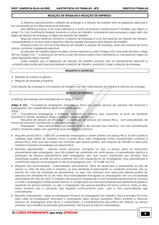 PROF.ª JENIFER DA SILVA VALÉRIO AUDITOR FISCAL DO TRABALHO – MTE DIREITO DO TRABALHO
O CURSO PERMANENTE que mais APROVA! 11
RELAÇÃO DE TRABALHO E RELAÇÃO DE EMPREGO
A diferença principal entre a relação de emprego e a relação de trabalho está na legislação aplicável e
em consequência na tutela jurisdicional aplicada.
Essa diferença passou a ter maior relevância a partir da emenda constitucional n° 45/2004, que alterou o
artigo 114, I da Constituição Federal, tornando a justiça do trabalho competente para processar e julgar além dos
litígios de relação de emprego, os litígios de relações de trabalho.
Segundo orienta Mauricio Goudinho a relação de emprego é uma das espécies da relação de trabalho,
correspondendo a um tipo jurídico especifico dentre aqueles abrangidos pela relação de trabalho.
Embora ocorra um vinculo entre relação de trabalho e relação de emprego, essas são tratadas de forma
diversa, conforme a legislação aplicável.
As relações de trabalho regem-se pelas normas especiais ou pelo Código civil, consoante elucida o artigo
593 do Código Civil - ―a prestação de serviços que não estiver sujeita a leis trabalhistas ou a lei especial, regem-se
pelas disposições deste capitulo‖.
Cabe ressaltar que a legislação de relação de trabalho quando não for devidamente aplicada e
cumprida pelas partes será descaracterizada a relação de trabalho, passando a viger a relação de emprego.
REQUISITOS E DISTINCÃO
 Relação de trabalho e gênero;
 Relação de emprego e espécie.
Toda relação de emprego é uma relação de trabalho mas nem toda relação de trabalho é relação de emprego.
RELAÇÃO DE EMPREGO
A relação de emprego esta estabelecida no artigo 3° da CLT.
Artigo 3° CLT – ―Considera-se empregado toda pessoa física que prestar serviços de natureza não eventual a
empregador, sob a dependência deste e mediante salário‖.
Artigo
CLT – ―Considera-se empregador a empresa, individual ou coletiva, que, assumindo os riscos da atividade
econômica, admite, assalaria e dirige a prestação pessoal de serviço‖.
Requisitos da relação de emprego - a prestação de serviços, por pessoa física, com pessoalidade, de
forma não eventual, subordinada e com onerosidade.
Empregado – Toda pessoa física que prestar serviços de natureza não eventual, com sob subordinação
jurídica, mediante salário, sem assumir os riscos atividade econômica.
 Requisito pessoa física – para ser considerado empregado o obreiro devera ser pessoa física. Os bens jurídicos
tutelados pelo Direito do Trabalho como a saúde física, vida, integridade moral, correspondem somente a
pessoa física, bem que não podem ser usufruídos pela pessoa jurídica. Nas relações de trabalho a execução
também só poderá ser realizada por pessoa física;
 Requisito pessoalidade – relação intuito personae, infungível, ou seja, o serviço deve ser executado
pessoalmente pelo empregado, que não poderá ser substituído por outra pessoa. A pessoalidade significa a
prestação de serviços pessoalmente pelo empregado, sem que ocorra substituição por terceiros. Essa
substituição poderá ocorrer de forma eventual mas com aquiescência do empregador. Essa pessoalidade e
somente em relação ao empregado e não ao empregador (arts. 10° e 448° da CLT);
 Requisito não eventualidade – habitualidade, permanência. Deve ser observada a necessidade do tipo de
serviço ou mão de obra para a empresa, se essa atividade é permanente ou acidental, eventual, rara ou
fortuita. No caso da atividade ser permanente, ou seja, não eventual, essa execução laboral poderá ser
exercida em atividade fim ou de meio. Esta habitualidade esta ligada ao empregador, em sua necessidade
permanente de mão de obra. O trabalho não eventual corresponde a uma atividade permanente do tomador
e a este o empregado é fixado juridicamente. A configuração da não eventualidade esta diretamente ligada a
repetição do serviço prestado, ou seja, o empregado não precisa trabalhar de forma continua, todos os dias,
basta somente que a atividade seja repetida continuamente para que a não eventualidade seja
caracterizada;
 Requisito onerosidade – cabe ao empregado fornecer ao empregador seu trabalho, força e energia. Por outro
lado cabe ao empregador remunerar o empregado pelos serviços prestados. Basta somente a intenção
onerosa do empregador para ter-se a onerosidade, a contraprestação pecuniária em relação ao serviço
prestado. Se o trabalho for prestado gratuitamente, não há que se falar em onerosidade;
 