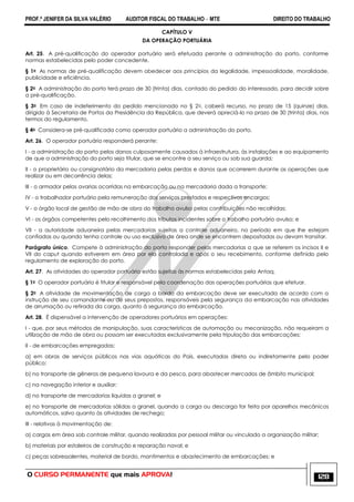 PROF.ª JENIFER DA SILVA VALÉRIO AUDITOR FISCAL DO TRABALHO – MTE DIREITO DO TRABALHO
O CURSO PERMANENTE que mais APROVA! 128
CAPÍTULO V
DA OPERAÇÃO PORTUÁRIA
Art. 25. A pré-qualificação do operador portuário será efetuada perante a administração do porto, conforme
normas estabelecidas pelo poder concedente.
§ 1o As normas de pré-qualificação devem obedecer aos princípios da legalidade, impessoalidade, moralidade,
publicidade e eficiência.
§ 2o A administração do porto terá prazo de 30 (trinta) dias, contado do pedido do interessado, para decidir sobre
a pré-qualificação.
§ 3o Em caso de indeferimento do pedido mencionado no § 2o, caberá recurso, no prazo de 15 (quinze) dias,
dirigido à Secretaria de Portos da Presidência da República, que deverá apreciá-lo no prazo de 30 (trinta) dias, nos
termos do regulamento.
§ 4o Considera-se pré-qualificada como operador portuário a administração do porto.
Art. 26. O operador portuário responderá perante:
I - a administração do porto pelos danos culposamente causados à infraestrutura, às instalações e ao equipamento
de que a administração do porto seja titular, que se encontre a seu serviço ou sob sua guarda;
II - o proprietário ou consignatário da mercadoria pelas perdas e danos que ocorrerem durante as operações que
realizar ou em decorrência delas;
III - o armador pelas avarias ocorridas na embarcação ou na mercadoria dada a transporte;
IV - o trabalhador portuário pela remuneração dos serviços prestados e respectivos encargos;
V - o órgão local de gestão de mão de obra do trabalho avulso pelas contribuições não recolhidas;
VI - os órgãos competentes pelo recolhimento dos tributos incidentes sobre o trabalho portuário avulso; e
VII - a autoridade aduaneira pelas mercadorias sujeitas a controle aduaneiro, no período em que lhe estejam
confiadas ou quando tenha controle ou uso exclusivo de área onde se encontrem depositadas ou devam transitar.
Parágrafo único. Compete à administração do porto responder pelas mercadorias a que se referem os incisos II e
VII do caput quando estiverem em área por ela controlada e após o seu recebimento, conforme definido pelo
regulamento de exploração do porto.
Art. 27. As atividades do operador portuário estão sujeitas às normas estabelecidas pela Antaq.
§ 1o O operador portuário é titular e responsável pela coordenação das operações portuárias que efetuar.
§ 2o A atividade de movimentação de carga a bordo da embarcação deve ser executada de acordo com a
instrução de seu comandante ou de seus prepostos, responsáveis pela segurança da embarcação nas atividades
de arrumação ou retirada da carga, quanto à segurança da embarcação.
Art. 28. É dispensável a intervenção de operadores portuários em operações:
I - que, por seus métodos de manipulação, suas características de automação ou mecanização, não requeiram a
utilização de mão de obra ou possam ser executadas exclusivamente pela tripulação das embarcações;
II - de embarcações empregadas:
a) em obras de serviços públicos nas vias aquáticas do País, executadas direta ou indiretamente pelo poder
público;
b) no transporte de gêneros de pequena lavoura e da pesca, para abastecer mercados de âmbito municipal;
c) na navegação interior e auxiliar;
d) no transporte de mercadorias líquidas a granel; e
e) no transporte de mercadorias sólidas a granel, quando a carga ou descarga for feita por aparelhos mecânicos
automáticos, salvo quanto às atividades de rechego;
III - relativas à movimentação de:
a) cargas em área sob controle militar, quando realizadas por pessoal militar ou vinculado a organização militar;
b) materiais por estaleiros de construção e reparação naval; e
c) peças sobressalentes, material de bordo, mantimentos e abastecimento de embarcações; e
 