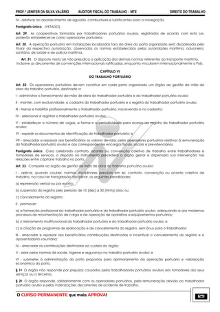 PROF.ª JENIFER DA SILVA VALÉRIO AUDITOR FISCAL DO TRABALHO – MTE DIREITO DO TRABALHO
O CURSO PERMANENTE que mais APROVA! 129
IV - relativas ao abastecimento de aguada, combustíveis e lubrificantes para a navegação.
Parágrafo único. (VETADO).
Art. 29. As cooperativas formadas por trabalhadores portuários avulsos, registrados de acordo com esta Lei,
poderão estabelecer-se como operadores portuários.
Art. 30. A operação portuária em instalações localizadas fora da área do porto organizado será disciplinada pelo
titular da respectiva autorização, observadas as normas estabelecidas pelas autoridades marítima, aduaneira,
sanitária, de saúde e de polícia marítima.
Art. 31. O disposto nesta Lei não prejudica a aplicação das demais normas referentes ao transporte marítimo,
inclusive as decorrentes de convenções internacionais ratificadas, enquanto vincularem internacionalmente o País.
CAPÍTULO VI
DO TRABALHO PORTUÁRIO
Art. 32. Os operadores portuários devem constituir em cada porto organizado um órgão de gestão de mão de
obra do trabalho portuário, destinado a:
I - administrar o fornecimento da mão de obra do trabalhador portuário e do trabalhador portuário avulso;
II - manter, com exclusividade, o cadastro do trabalhador portuário e o registro do trabalhador portuário avulso;
III - treinar e habilitar profissionalmente o trabalhador portuário, inscrevendo-o no cadastro;
IV - selecionar e registrar o trabalhador portuário avulso;
V - estabelecer o número de vagas, a forma e a periodicidade para acesso ao registro do trabalhador portuário
avulso;
VI - expedir os documentos de identificação do trabalhador portuário; e
VII - arrecadar e repassar aos beneficiários os valores devidos pelos operadores portuários relativos à remuneração
do trabalhador portuário avulso e aos correspondentes encargos fiscais, sociais e previdenciários.
Parágrafo único. Caso celebrado contrato, acordo ou convenção coletiva de trabalho entre trabalhadores e
tomadores de serviços, o disposto no instrumento precederá o órgão gestor e dispensará sua intervenção nas
relações entre capital e trabalho no porto.
Art. 33. Compete ao órgão de gestão de mão de obra do trabalho portuário avulso:
I - aplicar, quando couber, normas disciplinares previstas em lei, contrato, convenção ou acordo coletivo de
trabalho, no caso de transgressão disciplinar, as seguintes penalidades:
a) repreensão verbal ou por escrito;
b) suspensão do registro pelo período de 10 (dez) a 30 (trinta) dias; ou
c) cancelamento do registro;
II - promover:
a) a formação profissional do trabalhador portuário e do trabalhador portuário avulso, adequando-a aos modernos
processos de movimentação de carga e de operação de aparelhos e equipamentos portuários;
b) o treinamento multifuncional do trabalhador portuário e do trabalhador portuário avulso; e
c) a criação de programas de realocação e de cancelamento do registro, sem ônus para o trabalhador;
III - arrecadar e repassar aos beneficiários contribuições destinadas a incentivar o cancelamento do registro e a
aposentadoria voluntária;
IV - arrecadar as contribuições destinadas ao custeio do órgão;
V - zelar pelas normas de saúde, higiene e segurança no trabalho portuário avulso; e
VI - submeter à administração do porto propostas para aprimoramento da operação portuária e valorização
econômica do porto.
§ 1o O órgão não responde por prejuízos causados pelos trabalhadores portuários avulsos aos tomadores dos seus
serviços ou a terceiros.
§ 2o O órgão responde, solidariamente com os operadores portuários, pela remuneração devida ao trabalhador
portuário avulso e pelas indenizações decorrentes de acidente de trabalho.
 