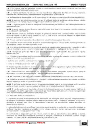 PROF.ª JENIFER DA SILVA VALÉRIO AUDITOR FISCAL DO TRABALHO – MTE DIREITO DO TRABALHO
O CURSO PERMANENTE que mais APROVA! 130
§ 3o O órgão pode exigir dos operadores portuários garantia prévia dos respectivos pagamentos, para atender a
requisição de trabalhadores portuários avulsos.
§ 4o As matérias constantes nas alíneas a e b do inciso II deste artigo serão discutidas em fórum permanente,
composto, em caráter paritário, por representantes do governo e da sociedade civil.
§ 5o A representação da sociedade civil no fórum previsto no § 4o será paritária entre trabalhadores e empresários.
Art. 34. O exercício das atribuições previstas nos arts. 32 e 33 pelo órgão de gestão de mão de obra do trabalho
portuário avulso não implica vínculo empregatício com trabalhador portuário avulso.
Art. 35. O órgão de gestão de mão de obra pode ceder trabalhador portuário avulso, em caráter permanente, ao
operador portuário.
Art. 36. A gestão da mão de obra do trabalho portuário avulso deve observar as normas do contrato, convenção
ou acordo coletivo de trabalho.
Art. 37. Deve ser constituída, no âmbito do órgão de gestão de mão de obra, comissão paritária para solucionar
litígios decorrentes da aplicação do disposto nos arts. 32, 33 e 35.§ 1o Em caso de impasse, as partes devem
recorrer à arbitragem de ofertas finais.
§ 2o Firmado o compromisso arbitral, não será admitida a desistência de qualquer das partes.
§ 3o Os árbitros devem ser escolhidos de comum acordo entre as partes, e o laudo arbitral proferido para solução
da pendência constitui título executivo extrajudicial.
§ 4o As ações relativas aos créditos decorrentes da relação de trabalho avulso prescrevem em 5 (cinco) anos até o
limite de 2 (dois) anos após o cancelamento do registro ou do cadastro no órgão gestor de mão de obra.
Art. 38. O órgão de gestão de mão de obra terá obrigatoriamente 1 (um) conselho de supervisão e 1 (uma)
diretoria executiva.
§ 1o O conselho de supervisão será composto por 3 (três) membros titulares e seus suplentes, indicados na forma do
regulamento, e terá como competência:
I - deliberar sobre a matéria contida no inciso V do caput do art. 32;
II - editar as normas a que se refere o art. 42; e
III - fiscalizar a gestão dos diretores, examinar, a qualquer tempo, os livros e papéis do órgão e solicitar informações
sobre quaisquer atos praticados pelos diretores ou seus prepostos.
§ 2o A diretoria executiva será composta por 1 (um) ou mais diretores, designados e destituíveis na forma do
regulamento, cujo prazo de gestão será de 3 (três) anos, permitida a redesignação.
§ 3o Até 1/3 (um terço) dos membros do conselho de supervisão poderá ser designado para cargos de diretores.
§ 4o No silêncio do estatuto ou contrato social, competirá a qualquer diretor a representação do órgão e a prática
dos atos necessários ao seu funcionamento regular.
Art. 39. O órgão de gestão de mão de obra é reputado de utilidade pública, sendo-lhe vedado ter fins lucrativos,
prestar serviços a terceiros ou exercer qualquer atividade não vinculada à gestão de mão de obra.
Art. 40. O trabalho portuário de capatazia, estiva, conferência de carga, conserto de carga, bloco e vigilância de
embarcações, nos portos organizados, será realizado por trabalhadores portuários com vínculo empregatício por
prazo indeterminado e por trabalhadores portuários avulsos.
§ 1o Para os fins desta Lei, consideram-se:
I - capatazia: atividade de movimentação de mercadorias nas instalações dentro do porto, compreendendo o
recebimento, conferência, transporte interno, abertura de volumes para a conferência aduaneira, manipulação,
arrumação e entrega, bem como o carregamento e descarga de embarcações, quando efetuados por
aparelhamento portuário;
II - estiva: atividade de movimentação de mercadorias nos conveses ou nos porões das embarcações principais ou
auxiliares, incluindo o transbordo, arrumação, peação e despeação, bem como o carregamento e a descarga,
quando realizados com equipamentos de bordo;
III - conferência de carga: contagem de volumes, anotação de suas características, procedência ou destino,
verificação do estado das mercadorias, assistência à pesagem, conferência do manifesto e demais serviços
correlatos, nas operações de carregamento e descarga de embarcações;
 