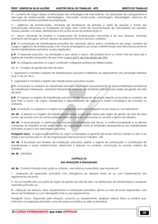 PROF.ª JENIFER DA SILVA VALÉRIO AUDITOR FISCAL DO TRABALHO – MTE DIREITO DO TRABALHO
O CURSO PERMANENTE que mais APROVA! 131
IV - conserto de carga: reparo e restauração das embalagens de mercadorias, nas operações de carregamento e
descarga de embarcações, reembalagem, marcação, remarcação, carimbagem, etiquetagem, abertura de
volumes para vistoria e posterior recomposição;
V - vigilância de embarcações: atividade de fiscalização da entrada e saída de pessoas a bordo das
embarcações atracadas ou fundeadas ao largo, bem como da movimentação de mercadorias nos portalós,
rampas, porões, conveses, plataformas e em outros locais da embarcação; e
VI - bloco: atividade de limpeza e conservação de embarcações mercantes e de seus tanques, incluindo
batimento de ferrugem, pintura, reparos de pequena monta e serviços correlatos.
§ 2o A contratação de trabalhadores portuários de capatazia, bloco, estiva, conferência de carga, conserto de
carga e vigilância de embarcações com vínculo empregatício por prazo indeterminado será feita exclusivamente
dentre trabalhadores portuários avulsos registrados.
§ 3o O operador portuário, nas atividades a que alude o caput, não poderá locar ou tomar mão de obra sob o
regime de trabalho temporário de que trata a Lei no 6.019, de 3 de janeiro de 1974.
§ 4o As categorias previstas no caput constituem categorias profissionais diferenciadas.
Art. 41. O órgão de gestão de mão de obra:
I - organizará e manterá cadastro de trabalhadores portuários habilitados ao desempenho das atividades referidas
no § 1o do art. 40; e
II - organizará e manterá o registro dos trabalhadores portuários avulsos.
§ 1o A inscrição no cadastro do trabalhador portuário dependerá exclusivamente de prévia habilitação profissional
do trabalhador interessado, mediante treinamento realizado em entidade indicada pelo órgão de gestão de mão
de obra.
§ 2o O ingresso no registro do trabalhador portuário avulso depende de prévia seleção e inscrição no cadastro de
que trata o inciso I do caput, obedecidas a disponibilidade de vagas e a ordem cronológica de inscrição no
cadastro.
§ 3o A inscrição no cadastro e o registro do trabalhador portuário extinguem-se por morte ou cancelamento.
Art. 42. A seleção e o registro do trabalhador portuário avulso serão feitos pelo órgão de gestão de mão de obra
avulsa, de acordo com as normas estabelecidas em contrato, convenção ou acordo coletivo de trabalho.
Art. 43. A remuneração, a definição das funções, a composição dos ternos, a multifuncionalidade e as demais
condições do trabalho avulso serão objeto de negociação entre as entidades representativas dos trabalhadores
portuários avulsos e dos operadores portuários.
Parágrafo único. A negociação prevista no caput contemplará a garantia de renda mínima inserida no item 2 do
Artigo 2 da Convenção no 137 da Organização Internacional do Trabalho - OIT.
Art. 44. É facultada aos titulares de instalações portuárias sujeitas a regime de autorização a contratação de
trabalhadores a prazo indeterminado, observado o disposto no contrato, convenção ou acordo coletivo de
trabalho.
Art. 45. (VETADO).
CAPÍTULO VII
DAS INFRAÇÕES E PENALIDADES
Art. 46. Constitui infração toda ação ou omissão, voluntária ou involuntária, que importe em:
I - realização de operações portuárias com infringência ao disposto nesta Lei ou com inobservância dos
regulamentos do porto;
II - recusa injustificada, por parte do órgão de gestão de mão de obra, da distribuição de trabalhadores a qualquer
operador portuário; ou
III - utilização de terrenos, área, equipamentos e instalações portuárias, dentro ou fora do porto organizado, com
desvio de finalidade ou com desrespeito à lei ou aos regulamentos.
Parágrafo único. Responde pela infração, conjunta ou isoladamente, qualquer pessoa física ou jurídica que,
intervindo na operação portuária, concorra para sua prática ou dela se beneficie.
 