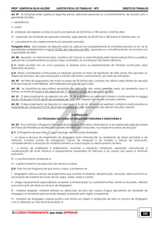 PROF.ª JENIFER DA SILVA VALÉRIO AUDITOR FISCAL DO TRABALHO – MTE DIREITO DO TRABALHO
O CURSO PERMANENTE que mais APROVA! 132
Art. 47. As infrações estão sujeitas às seguintes penas, aplicáveis separada ou cumulativamente, de acordo com a
gravidade da falta:
I - advertência;
II - multa;
III - proibição de ingresso na área do porto por período de 30 (trinta) a 180 (cento e oitenta) dias;
IV - suspensão da atividade de operador portuário, pelo período de 30 (trinta) a 180 (cento e oitenta) dias; ou
V - cancelamento do credenciamento do operador portuário.
Parágrafo único. Sem prejuízo do disposto nesta Lei, aplicam-se subsidiariamente às infrações previstas no art. 46 as
penalidades estabelecidas na Lei nº 10.233, de 5 de junho de 2001, separada ou cumulativamente, de acordo com
a gravidade da falta.
Art. 48. Apurada, no mesmo processo, a prática de 2 (duas) ou mais infrações pela mesma pessoa física ou jurídica,
aplicam-se cumulativamente as penas a elas cominadas, se as infrações não forem idênticas.
§ 1o Serão reunidos em um único processo os diversos autos ou representações de infração continuada, para
aplicação da pena.
§ 2o Serão consideradas continuadas as infrações quando se tratar de repetição de falta ainda não apurada ou
objeto do processo, de cuja instauração o infrator não tenha conhecimento, por meio de intimação.
Art. 49. Na falta de pagamento de multa no prazo de 30 (trinta) dias, contado da ciência pelo infrator da decisão
final que impuser a penalidade, será realizado processo de execução.
Art. 50. As importâncias pecuniárias resultantes da aplicação das multas previstas nesta Lei reverterão para a
Antaq, na forma do inciso V do caput do art. 77 da Lei nº 10.233, de 5 de junho de 2001.
Art. 51. O descumprimento do disposto nos arts. 36, 39 e 42 desta Lei sujeitará o infrator à multa prevista no inciso I
do art. 10 da Lei no 9.719, de 27 de novembro de 1998, sem prejuízo das demais sanções cabíveis.
Art. 52. O descumprimento do disposto no caput e no § 3o do art. 40 desta Lei sujeitará o infrator à multa prevista no
inciso III do art. 10 da Lei nº 9.719, de 27 de novembro de 1998, sem prejuízo das demais sanções cabíveis.
CAPÍTULO VIII
DO PROGRAMA NACIONAL DE DRAGAGEM PORTUÁRIA E HIDROVIÁRIA II
Art. 53. Fica instituído o Programa Nacional de Dragagem Portuária e Hidroviária II, a ser implantado pela Secretaria
de Portos da Presidência da República e pelo Ministério dos Transportes, nas respectivas áreas de atuação.
§ 1o O Programa de que trata o caput abrange, dentre outras atividades:
I - as obras e serviços de engenharia de dragagem para manutenção ou ampliação de áreas portuárias e de
hidrovias, inclusive canais de navegação, bacias de evolução e de fundeio, e berços de atracação,
compreendendo a remoção do material submerso e a escavação ou derrocamento do leito;
II - o serviço de sinalização e balizamento, incluindo a aquisição, instalação, reposição, manutenção e
modernização de sinais náuticos e equipamentos necessários às hidrovias e ao acesso aos portos e terminais
portuários;
III - o monitoramento ambiental; e
IV - o gerenciamento da execução dos serviços e obras.
§ 2o Para fins do Programa de que trata o caput, consideram-se:
I - dragagem: obra ou serviço de engenharia que consiste na limpeza, desobstrução, remoção, derrocamento ou
escavação de material do fundo de rios, lagos, mares, baías e canais;
II - draga: equipamento especializado acoplado à embarcação ou à plataforma fixa, móvel ou flutuante, utilizado
para execução de obras ou serviços de dragagem;
III - material dragado: material retirado ou deslocado do leito dos corpos d‘água decorrente da atividade de
dragagem e transferido para local de despejo autorizado pelo órgão competente;
IV - empresa de dragagem: pessoa jurídica que tenha por objeto a realização de obra ou serviço de dragagem
com a utilização ou não de embarcação; e
 