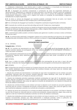 PROF.ª JENIFER DA SILVA VALÉRIO AUDITOR FISCAL DO TRABALHO – MTE DIREITO DO TRABALHO
O CURSO PERMANENTE que mais APROVA! 133
V - sinalização e balizamento: sinais náuticos para o auxílio à navegação e à transmissão de informações ao
navegante, de forma a possibilitar posicionamento seguro de acesso e tráfego.
Art. 54. A dragagem por resultado compreende a contratação de obras de engenharia destinadas ao
aprofundamento, alargamento ou expansão de áreas portuárias e de hidrovias, inclusive canais de navegação,
bacias de evolução e de fundeio e berços de atracação, bem como os serviços de sinalização, balizamento,
monitoramento ambiental e outros com o objetivo de manter as condições de profundidade e segurança
estabelecidas no projeto implantado.
§ 1o As obras ou serviços de dragagem por resultado poderão contemplar mais de um porto, num mesmo
contrato, quando essa medida for mais vantajosa para a administração pública.
§ 2o Na contratação de dragagem por resultado, é obrigatória a prestação de garantia pelo contratado.
§ 3o A duração dos contratos de que trata este artigo será de até 10 (dez) anos, improrrogável.
§ 4o As contratações das obras e serviços no âmbito do Programa Nacional de Dragagem Portuária e Hidroviária II
poderão ser feitas por meio de licitações internacionais e utilizar o Regime Diferenciado de Contratações Públicas,
de que trata a Lei nº 12.462, de 4 de agosto de 2011.
§ 5o A administração pública poderá contratar empresa para gerenciar e auditar os serviços e obras contratados
na forma do caput.
Art. 55. As embarcações destinadas à dragagem sujeitam-se às normas específicas de segurança da navegação
estabelecidas pela autoridade marítima e não se submetem ao disposto na Lei nº 9.432, de 8 de janeiro de 1997.
CAPÍTULO IX
DISPOSIÇÕES FINAIS E TRANSITÓRIAS
Art. 56. (VETADO).
Parágrafo único. (VETADO).
Art. 57. Os contratos de arrendamento em vigor firmados sob a Lei n° 8.630, de 25 de fevereiro de 1993, que
possuam previsão expressa de prorrogação ainda não realizada, poderão ter sua prorrogação antecipada, a
critério do poder concedente.
§ 1o A prorrogação antecipada de que trata o caput dependerá da aceitação expressa de obrigação de realizar
investimentos, segundo plano elaborado pelo arrendatário e aprovado pelo poder concedente em até 60
(sessenta) dias.
§ 2o (VETADO).
§ 3o Caso, a critério do poder concedente, a antecipação das prorrogações de que trata o caput não seja
efetivada, tal decisão não implica obrigatoriamente na recusa da prorrogação contratual prevista originalmente.
§ 4o (VETADO).
§ 5o O Poder Executivo deverá encaminhar ao Congresso Nacional, até o último dia útil do mês de março de cada
ano, relatório detalhado sobre a implementação das iniciativas tomadas com base nesta Lei, incluindo, pelo
menos, as seguintes informações:
I - relação dos contratos de arrendamento e concessão em vigor até 31 de dezembro do ano anterior, por porto
organizado, indicando data dos contratos, empresa detentora, objeto detalhado, área, prazo de vigência e
situação de adimplemento com relação às cláusulas contratuais;
II - relação das instalações portuárias exploradas mediante autorizações em vigor até 31 de dezembro do ano
anterior, segundo a localização, se dentro ou fora do porto organizado, indicando data da autorização, empresa
detentora, objeto detalhado, área, prazo de vigência e situação de adimplemento com relação às cláusulas dos
termos de adesão e autorização;
III - relação dos contratos licitados no ano anterior com base no disposto no art. 56 desta Lei, por porto organizado,
indicando data do contrato, modalidade da licitação, empresa detentora, objeto, área, prazo de vigência e valor
dos investimentos realizados e previstos nos contratos de concessão ou arrendamento;
IV - relação dos termos de autorização e os contratos de adesão adaptados no ano anterior, com base no disposto
nos arts. 58 e 59 desta Lei, indicando data do contrato de autorização, empresa detentora, objeto, área, prazo de
vigência e valor dos investimentos realizados e previstos nos termos de adesão e autorização;
V - relação das instalações portuárias operadas no ano anterior com base no previsto no art. 7o desta Lei, indicando
empresa concessionária, empresa que utiliza efetivamente a instalação portuária, motivo e justificativa da
utilização por interessado não detentor do arrendamento ou concessão e prazo de utilização.
 
