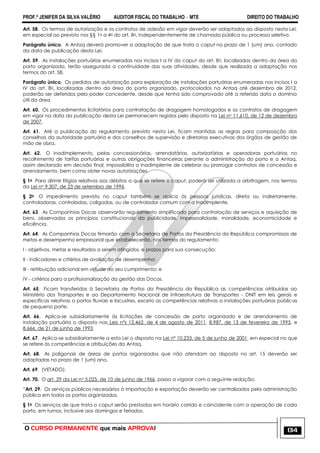PROF.ª JENIFER DA SILVA VALÉRIO AUDITOR FISCAL DO TRABALHO – MTE DIREITO DO TRABALHO
O CURSO PERMANENTE que mais APROVA! 134
Art. 58. Os termos de autorização e os contratos de adesão em vigor deverão ser adaptados ao disposto nesta Lei,
em especial ao previsto nos §§ 1o a 4o do art. 8o, independentemente de chamada pública ou processo seletivo.
Parágrafo único. A Antaq deverá promover a adaptação de que trata o caput no prazo de 1 (um) ano, contado
da data de publicação desta Lei.
Art. 59. As instalações portuárias enumeradas nos incisos I a IV do caput do art. 8o, localizadas dentro da área do
porto organizado, terão assegurada a continuidade das suas atividades, desde que realizada a adaptação nos
termos do art. 58.
Parágrafo único. Os pedidos de autorização para exploração de instalações portuárias enumeradas nos incisos I a
IV do art. 8o, localizadas dentro da área do porto organizado, protocolados na Antaq até dezembro de 2012,
poderão ser deferidos pelo poder concedente, desde que tenha sido comprovado até a referida data o domínio
útil da área.
Art. 60. Os procedimentos licitatórios para contratação de dragagem homologados e os contratos de dragagem
em vigor na data da publicação desta Lei permanecem regidos pelo disposto na Lei no 11.610, de 12 de dezembro
de 2007.
Art. 61. Até a publicação do regulamento previsto nesta Lei, ficam mantidas as regras para composição dos
conselhos da autoridade portuária e dos conselhos de supervisão e diretorias executivas dos órgãos de gestão de
mão de obra.
Art. 62. O inadimplemento, pelas concessionárias, arrendatárias, autorizatárias e operadoras portuárias no
recolhimento de tarifas portuárias e outras obrigações financeiras perante a administração do porto e a Antaq,
assim declarado em decisão final, impossibilita a inadimplente de celebrar ou prorrogar contratos de concessão e
arrendamento, bem como obter novas autorizações.
§ 1o Para dirimir litígios relativos aos débitos a que se refere o caput, poderá ser utilizada a arbitragem, nos termos
da Lei no 9.307, de 23 de setembro de 1996.
§ 2o O impedimento previsto no caput também se aplica às pessoas jurídicas, direta ou indiretamente,
controladoras, controladas, coligadas, ou de controlador comum com a inadimplente.
Art. 63. As Companhias Docas observarão regulamento simplificado para contratação de serviços e aquisição de
bens, observados os princípios constitucionais da publicidade, impessoalidade, moralidade, economicidade e
eficiência.
Art. 64. As Companhias Docas firmarão com a Secretaria de Portos da Presidência da República compromissos de
metas e desempenho empresarial que estabelecerão, nos termos do regulamento:
I - objetivos, metas e resultados a serem atingidos, e prazos para sua consecução;
II - indicadores e critérios de avaliação de desempenho;
III - retribuição adicional em virtude do seu cumprimento; e
IV - critérios para a profissionalização da gestão das Docas.
Art. 65. Ficam transferidas à Secretaria de Portos da Presidência da República as competências atribuídas ao
Ministério dos Transportes e ao Departamento Nacional de Infraestrutura de Transportes - DNIT em leis gerais e
específicas relativas a portos fluviais e lacustres, exceto as competências relativas a instalações portuárias públicas
de pequeno porte.
Art. 66. Aplica-se subsidiariamente às licitações de concessão de porto organizado e de arrendamento de
instalação portuária o disposto nas Leis nºs 12.462, de 4 de agosto de 2011, 8.987, de 13 de fevereiro de 1995, e
8.666, de 21 de junho de 1993.
Art. 67. Aplica-se subsidiariamente a esta Lei o disposto na Lei nº 10.233, de 5 de junho de 2001, em especial no que
se refere às competências e atribuições da Antaq.
Art. 68. As poligonais de áreas de portos organizados que não atendam ao disposto no art. 15 deverão ser
adaptadas no prazo de 1 (um) ano.
Art. 69. (VETADO).
Art. 70. O art. 29 da Lei no 5.025, de 10 de junho de 1966, passa a vigorar com a seguinte redação:
―Art. 29. Os serviços públicos necessários à importação e exportação deverão ser centralizados pela administração
pública em todos os portos organizados.
§ 1o Os serviços de que trata o caput serão prestados em horário corrido e coincidente com a operação de cada
porto, em turnos, inclusive aos domingos e feriados.
 