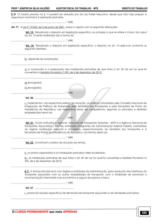 PROF.ª JENIFER DA SILVA VALÉRIO AUDITOR FISCAL DO TRABALHO – MTE DIREITO DO TRABALHO
O CURSO PERMANENTE que mais APROVA! 135
§ 2o O horário previsto no § 1o poderá ser reduzido por ato do Poder Executivo, desde que não haja prejuízo à
segurança nacional e à operação portuária.
...................................................................................‖ (NR)
Art. 71. A Lei nº 10.233, de 5 de junho de 2001, passa a vigorar com as seguintes alterações:
―Art. 13. Ressalvado o disposto em legislação específica, as outorgas a que se refere o inciso I do caput
do art. 12 serão realizadas sob a forma de:
...................................................................................‖ (NR)
―Art. 14. Ressalvado o disposto em legislação específica, o disposto no art. 13 aplica-se conforme as
seguintes diretrizes:
.............................................................................................
III - depende de autorização:
.............................................................................................
c) a construção e a exploração das instalações portuárias de que trata o art. 8o da Lei na qual foi
convertida a Medida Provisória nº 595, de 6 de dezembro de 2012;
.............................................................................................
g) (revogada);
h) (revogada);
...................................................................................‖ (NR)
―Art. 20. ...........................................................
I - implementar, nas respectivas esferas de atuação, as políticas formuladas pelo Conselho Nacional de
Integração de Políticas de Transporte, pelo Ministério dos Transportes e pela Secretaria de Portos da
Presidência da República, nas respectivas áreas de competência, segundo os princípios e diretrizes
estabelecidos nesta Lei;
...................................................................................‖ (NR)
―Art. 21. Ficam instituídas a Agência Nacional de Transportes Terrestres - ANTT e a Agência Nacional de
Transportes Aquaviários - ANTAQ, entidades integrantes da administração federal indireta, submetidas
ao regime autárquico especial e vinculadas, respectivamente, ao Ministério dos Transportes e à
Secretaria de Portos da Presidência da República, nos termos desta Lei.
...................................................................................‖ (NR)
―Art. 23. Constituem a esfera de atuação da Antaq:
.............................................................................................
II - os portos organizados e as instalações portuárias neles localizadas;
III - as instalações portuárias de que trata o art. 8o da Lei na qual foi convertida a Medida Provisória no
595, de 6 de dezembro de 2012;
.............................................................................................
§ 1º A Antaq articular-se-á com órgãos e entidades da administração, para resolução das interfaces do
transporte aquaviário com as outras modalidades de transporte, com a finalidade de promover a
movimentação intermodal mais econômica e segura de pessoas e bens.
...................................................................................‖ (NR)
―Art. 27. ...........................................................
I - promover estudos específicos de demanda de transporte aquaviário e de atividades portuárias;
.............................................................................................
 