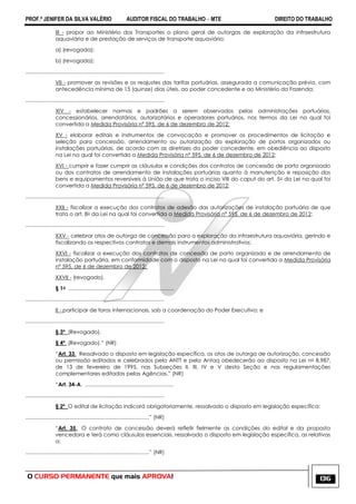 PROF.ª JENIFER DA SILVA VALÉRIO AUDITOR FISCAL DO TRABALHO – MTE DIREITO DO TRABALHO
O CURSO PERMANENTE que mais APROVA! 136
III - propor ao Ministério dos Transportes o plano geral de outorgas de exploração da infraestrutura
aquaviária e de prestação de serviços de transporte aquaviário;
a) (revogada);
b) (revogada);
.............................................................................................
VII - promover as revisões e os reajustes das tarifas portuárias, assegurada a comunicação prévia, com
antecedência mínima de 15 (quinze) dias úteis, ao poder concedente e ao Ministério da Fazenda;
.............................................................................................
XIV - estabelecer normas e padrões a serem observados pelas administrações portuárias,
concessionários, arrendatários, autorizatários e operadores portuários, nos termos da Lei na qual foi
convertida a Medida Provisória nº 595, de 6 de dezembro de 2012;
XV - elaborar editais e instrumentos de convocação e promover os procedimentos de licitação e
seleção para concessão, arrendamento ou autorização da exploração de portos organizados ou
instalações portuárias, de acordo com as diretrizes do poder concedente, em obediência ao disposto
na Lei na qual foi convertida a Medida Provisória nº 595, de 6 de dezembro de 2012;
XVI - cumprir e fazer cumprir as cláusulas e condições dos contratos de concessão de porto organizado
ou dos contratos de arrendamento de instalações portuárias quanto à manutenção e reposição dos
bens e equipamentos reversíveis à União de que trata o inciso VIII do caput do art. 5o da Lei na qual foi
convertida a Medida Provisória nº 595, de 6 de dezembro de 2012;
.............................................................................................
XXII - fiscalizar a execução dos contratos de adesão das autorizações de instalação portuária de que
trata o art. 8o da Lei na qual foi convertida a Medida Provisória nº 595, de 6 de dezembro de 2012;
.............................................................................................
XXV - celebrar atos de outorga de concessão para a exploração da infraestrutura aquaviária, gerindo e
fiscalizando os respectivos contratos e demais instrumentos administrativos;
XXVI - fiscalizar a execução dos contratos de concessão de porto organizado e de arrendamento de
instalação portuária, em conformidade com o disposto na Lei na qual foi convertida a Medida Provisória
nº 595, de 6 de dezembro de 2012;
XXVII - (revogado).
§ 1o .......................................................................
.............................................................................................
II - participar de foros internacionais, sob a coordenação do Poder Executivo; e
.............................................................................................
§ 3º (Revogado).
§ 4º (Revogado).‖ (NR)
―Art. 33. Ressalvado o disposto em legislação específica, os atos de outorga de autorização, concessão
ou permissão editados e celebrados pela ANTT e pela Antaq obedecerão ao disposto na Lei no 8.987,
de 13 de fevereiro de 1995, nas Subseções II, III, IV e V desta Seção e nas regulamentações
complementares editadas pelas Agências.‖ (NR)
―Art. 34-A. ...........................................................
.............................................................................................
§ 2º O edital de licitação indicará obrigatoriamente, ressalvado o disposto em legislação específica:
...................................................................................‖ (NR)
―Art. 35. O contrato de concessão deverá refletir fielmente as condições do edital e da proposta
vencedora e terá como cláusulas essenciais, ressalvado o disposto em legislação específica, as relativas
a:
...................................................................................‖ (NR)
 