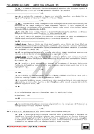 PROF.ª JENIFER DA SILVA VALÉRIO AUDITOR FISCAL DO TRABALHO – MTE DIREITO DO TRABALHO
O CURSO PERMANENTE que mais APROVA! 137
―Art. 43. A autorização, ressalvado o disposto em legislação específica, será outorgada segundo as
diretrizes estabelecidas nos arts. 13 e 14 e apresenta as seguintes características:
...................................................................................‖ (NR)
―Art. 44. A autorização, ressalvado o disposto em legislação específica, será disciplinada em
regulamento próprio e será outorgada mediante termo que indicará:
...................................................................................‖ (NR)
―Art. 51-A. Fica atribuída à Antaq a competência de fiscalização das atividades desenvolvidas pelas
administrações de portos organizados, pelos operadores portuários e pelas arrendatárias ou
autorizatárias de instalações portuárias, observado o disposto na Lei na qual foi convertida a Medida
Provisória no 595, de 6 de dezembro de 2012.
§ 1º Na atribuição citada no caput incluem-se as administrações dos portos objeto de convênios de
delegação celebrados nos termos da Lei no 9.277, de 10 de maio de 1996.
§ 2º A Antaq prestará ao Ministério dos Transportes ou à Secretaria de Portos da Presidência da
República todo apoio necessário à celebração dos convênios de delegação.‖ (NR)
―Art. 56. ...........................................................
Parágrafo único. Cabe ao Ministro de Estado dos Transportes ou ao Ministro de Estado Chefe da
Secretaria de Portos da Presidência da República, conforme o caso, instaurar o processo administrativo
disciplinar, competindo ao Presidente da República determinar o afastamento preventivo, quando for o
caso, e proferir o julgamento.‖ (NR)
―Art. 67. As decisões das Diretorias serão tomadas pelo voto da maioria absoluta de seus membros,
cabendo ao Diretor-Geral o voto de qualidade, e serão registradas em atas.
Parágrafo único. As datas, as pautas e as atas das reuniões de Diretoria, assim como os documentos
que as instruam, deverão ser objeto de ampla publicidade, inclusive por meio da internet, na forma do
regulamento.‖ (NR)
―Art. 78. A ANTT e a Antaq submeterão ao Ministério dos Transportes e à Secretaria de Portos da
Presidência da República, respectivamente, suas propostas orçamentárias anuais, nos termos da
legislação em vigor.
...................................................................................‖ (NR)
―Art. 78-A. ...........................................................
§ 1º Na aplicação das sanções referidas no caput, a Antaq observará o disposto na Lei na qual foi
convertida a Medida Provisória nº 595, de 6 de dezembro de 2012.
§ 2º A aplicação da sanção prevista no inciso IV do caput, quando se tratar de concessão de porto
organizado ou arrendamento e autorização de instalação portuária, caberá ao poder concedente,
mediante proposta da Antaq.‖ (NR)
―Art. 81. ...........................................................
.............................................................................................
III - instalações e vias de transbordo e de interface intermodal, exceto as portuárias;
IV - (revogado).‖ (NR)
―Art. 82. ...........................................................
.............................................................................................
§ 2º No exercício das atribuições previstas neste artigo e relativas a vias navegáveis, o DNIT observará as
prerrogativas específicas da autoridade marítima.
...................................................................................‖ (NR)
Art. 72. A Lei no 10.683, de 28 de maio de 2003, passa a vigorar com as seguintes alterações:
―Art. 24-A. À Secretaria de Portos compete assessorar direta e imediatamente o Presidente da
República na formulação de políticas e diretrizes para o desenvolvimento e o fomento do setor de
portos e instalações portuárias marítimos, fluviais e lacustres e, especialmente, promover a execução e
a avaliação de medidas, programas e projetos de apoio ao desenvolvimento da infraestrutura e da
superestrutura dos portos e instalações portuárias marítimos, fluviais e lacustres.
 